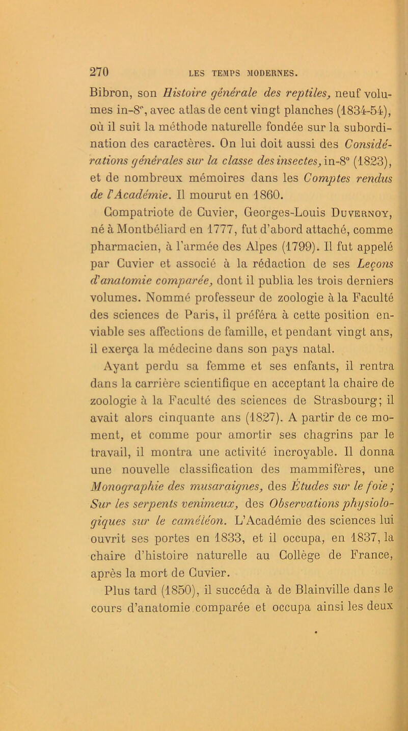 Bibron, son Histoire générale des reptiles, neuf volu- mes in-8% avec atlas de cent vingt planches (1834-54), où il suit la méthode naturelle fondée sur la subordi- nation des caractères. On lui doit aussi des Considé- rations générales sur la classe des insectes, in-8° (1823), et de nombreux mémoires dans les Comptes rendus de lé Académie. Il mourut en 1860. Compatriote de Cuvier, Georges-Louis Duvernoy, né à Montbéliard en 1777, fut d’abord attaché, comme pharmacien, à l’armée des Alpes (1799). Il fut appelé par Cuvier et associé à la rédaction de ses Leço?is d'anatomie comparée, dont il publia les trois derniers volumes. Nommé professeur de zoologie à la Faculté des sciences de Paris, il préféra à cette position en- viable ses affections de famille, et pendant vingt ans, il exerça la médecine dans son pays natal. Ayant perdu sa femme et ses enfants, il rentra dans la carrière scientifique en acceptant la chaire de zoologie à la Faculté des sciences de Strasbourg; il avait alors cinquante ans (1827). A partir de ce mo- ment, et comme pour amortir ses chagrins par le travail, il montra une activité incroyable. Il donna une nouvelle classification des mammifères, une Monographie des musaraignes, des Etudes sur le foie ; Sur les serpents venimeux, des Observations physiolo- giques sur le caméléon. L’Académie des sciences lui ouvrit ses portes en 1833, et il occupa, en 1837, la chaire d’histoire naturelle au Collège de France, après la mort de Cuvier. Plus tard (1850), il succéda à de Blainville dans le cours d’anatomie comparée et occupa ainsi les deux