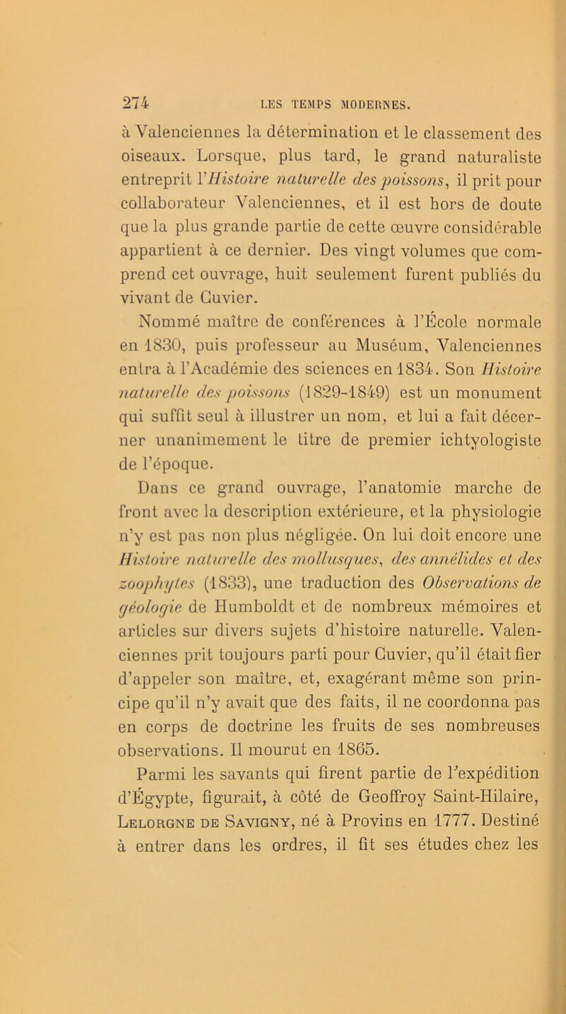 à Valenciennes la détermination et le classement des oiseaux. Lorsque, plus tard, le grand naturaliste entreprit Y Histoire naturelle des poissons, il prit pour collaborateur Valenciennes, et il est hors de doute que la plus grande partie de cette œuvre considérable appartient à ce dernier. Des vingt volumes que com- prend cet ouvrage, huit seulement furent publiés du vivant de Cuvier. Nommé maître de conférences à l’École normale en 1830, puis professeur au Muséum, Valenciennes entra à l’Académie des sciences en 1834. Son Histoire naturelle des poissons (1829-1849) est un monument qui suffit seul à illustrer un nom, et lui a fait décer- ner unanimement le titre de premier ichtyologiste de l’époque. Dans ce grand ouvrage, l’anatomie marche de front avec la description extérieure, et la physiologie n’y est pas non plus négligée. On lui doit encore une Histoire naturelle des mollusques, des annélides et des zoophytes (1833), une traduction des Observations de qéoloqie de Humboldt et de nombreux mémoires et articles sur divers sujets d’histoire naturelle. Valen- ciennes prit toujours parti pour Cuvier, qu’il était fier d’appeler son maître, et, exagérant même son prin- cipe qu’il n’y avait que des faits, il ne coordonna pas en corps de doctrine les fruits de ses nombreuses observations. Il mourut en 1865. Parmi les savants qui firent partie de l'expédition d’Égypte, figurait, à côté de Geoffroy Saint-Hilaire, Lelorgne de Savigny, né à Provins en 1777. Destiné à entrer dans les ordres, il fit ses études chez les