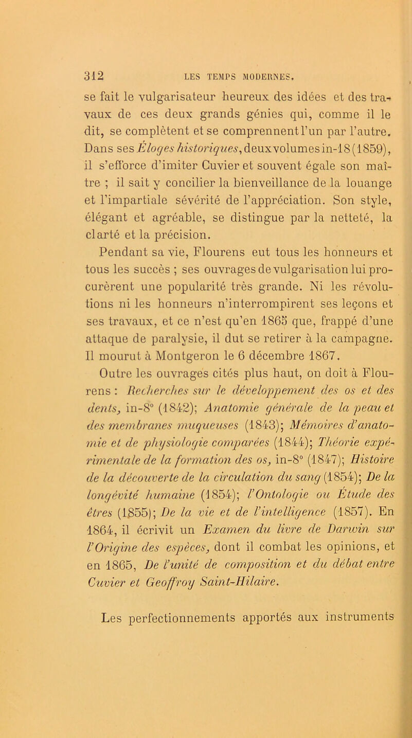 se fait le vulgarisateur heureux des idées et des tra- vaux de ces deux grands génies qui, comme il le dit, se complètent et se comprennent l’un par l’autre. Dans ses Eloges //2A'/onçwe£,deuxvolumesin-18(1859), il s’efforce d’imiter Cuvier et souvent égale son maî- tre ; il sait y concilier la bienveillance de la louange et l’impartiale sévérité de l’appréciation. Son style, élégant et agréable, se distingue par la netteté, la clarté et la précision. Pendant sa vie, Flourens eut tous les honneurs et tous les succès ; ses ouvrages de vulgarisation lui pro- curèrent une popularité très grande. Ni les révolu- tions ni les honneurs n’interrompirent ses leçons et ses travaux, et ce n’est qu’en 1865 que, frappé d’une attaque de paralysie, il dut se retirer à la campagne. Il mourut à Montgeron le 6 décembre 1867. Outre les ouvrages cités plus haut, on doit à Flou- rens : Recherches sur le développement des os et des dents, in-8° (1842); Anatomie générale de la peau et des membranes muqueuses (1843); Mémoires d’anato- mie et de physiologie comparées (1844); Théorie expé~ rimentale de la formation des os, in-8° (1847); Histoire de la découverte de la circulation du sang (1854); De la longévité humaine (1854); l’Ontologie ou Etude des êtres (1.855); De la vie et de l’intelligence (1857). En 1864, il écrivit un Examen du livre de Darwin sur l’Origine des espèces, dont il combat les opinions, et en 1865, De l’unité de composition et du débat entre Cuvier et Geoffroy Saint-Hilaire. Les perfectionnements apportés aux instruments