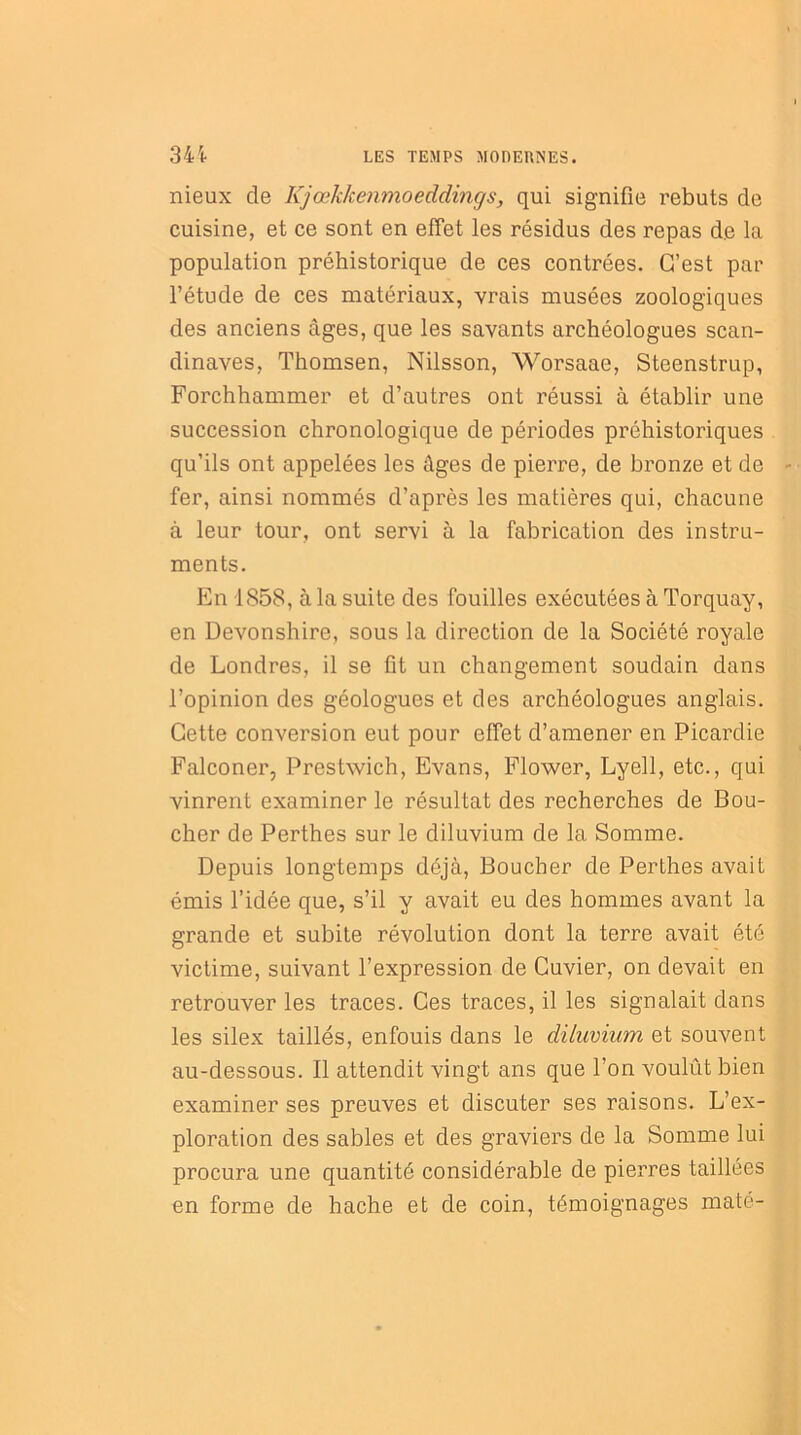 nieux de Kjœkkenmoeddings, qui signifie rebuts de cuisine, et ce sont en effet les résidus des repas de la population préhistorique de ces contrées. C’est par l’étude de ces matériaux, vrais musées zoologiques des anciens âges, que les savants archéologues Scan- dinaves, Thomsen, Nilsson, Worsaae, Steenstrup, Forchhammer et d’autres ont réussi à établir une succession chronologique de périodes préhistoriques qu’ils ont appelées les âges de pierre, de bronze et de - fer, ainsi nommés d’après les matières qui, chacune à leur tour, ont servi à la fabrication des instru- ments. En 1858, à la suite des fouilles exécutées à Torquay, en Devonshire, sous la direction de la Société royale de Londres, il se fit un changement soudain dans l’opinion des géologues et des archéologues anglais. Cette conversion eut pour effet d’amener en Picardie Falconer, Prestwich, Evans, Flower, Lyell, etc., qui vinrent examiner le résultat des recherches de Bou- cher de Perthes sur le diluvium de la Somme. Depuis longtemps déjà, Boucher de Perthes avait émis l’idée que, s’il y avait eu des hommes avant la grande et subite révolution dont la terre avait été victime, suivant l’expression de Cuvier, on devait en retrouver les traces. Ces traces, il les signalait dans les silex taillés, enfouis dans le diluvium et souvent au-dessous. Il attendit vingt ans que l’on voulût bien examiner ses preuves et discuter ses raisons. L’ex- ploration des sables et des graviers de la Somme lui procura une quantité considérable de pierres taillées en forme de hache et de coin, témoignages maté-