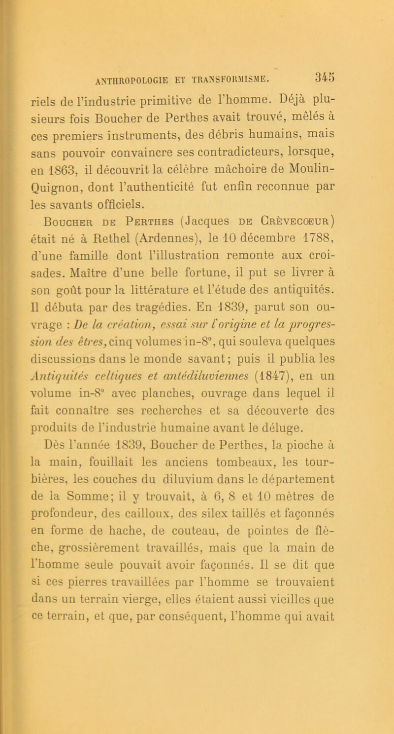 riels de l’industrie primitive de 1 homme. Déjà plu- sieurs fois Boucher de Perthes avait trouvé, mêlés à ces premiers instruments, des débris humains, mais sans pouvoir convaincre ses contradicteurs, lorsque, en 1863, il découvrit la célèbre mâchoire de Moulin- Quignon, dont l’authenticité fut enfin reconnue par les savants officiels. Boucher de Perthes (Jacques de Grèvecoeur) était né à Rethel (Ardennes), le 10 décembre 1788, d'une famille dont l’illustration remonte aux croi- sades. Maître d’une belle fortune, il put se livrer à son goût pour la littérature et l’étude des antiquités. Il débuta par des tragédies. En 1839, parut son ou- vrage : De la création, essai sur ïorigine et la progres- sion des êtres, cinq volumes in-8°, qui souleva quelques discussions dans le monde savant; puis il publia les Antiquités celtiques et antédiluviennes (1847), en un volume in-8° avec planches, ouvrage dans lequel il fait connaître ses recherches et sa découverte des produits de l’industrie humaine avant le déluge. Dès l’année 1839, Boucher de Perthes, la pioche à la main, fouillait les anciens tombeaux, les tour- bières, les couches du diluvium dans le département de la Somme; il y trouvait, à 6, 8 et 10 mètres de profondeur, des cailloux, des silex taillés et façonnés en forme de hache, de couteau, de pointes de flè- che, grossièrement travaillés, mais que la main de l'homme seule pouvait avoir façonnés. Il se dit que si ces pierres travaillées par l'homme se trouvaient dans un terrain vierge, elles étaient aussi vieilles que ce terrain, et que, par conséquent, l’homme qui avait