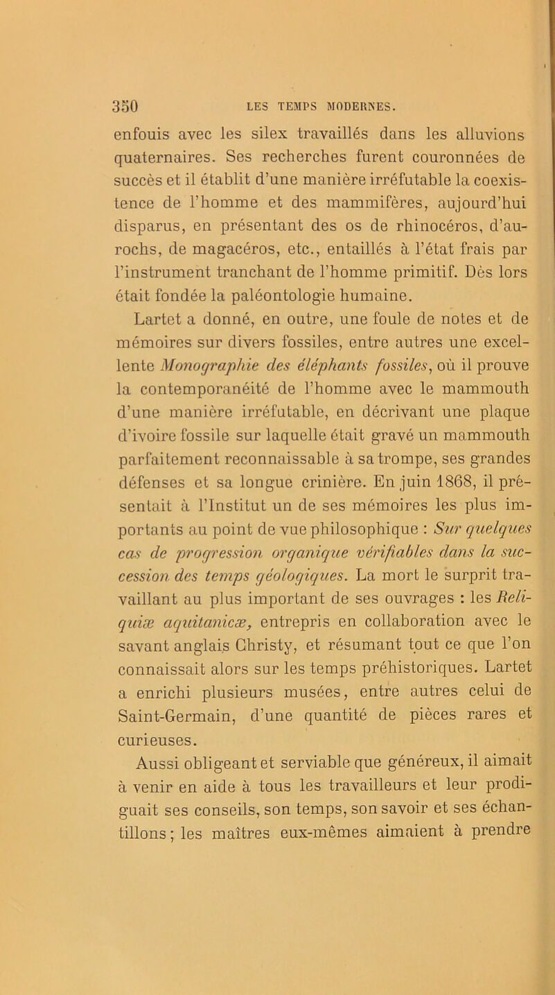 enfouis avec les silex travaillés dans les alluvions quaternaires. Ses recherches furent couronnées de succès et il établit d’une manière irréfutable la coexis- tence de l’homme et des mammifères, aujourd’hui disparus, en présentant des os de rhinocéros, d’au- rochs, de magacéros, etc., entaillés à l’état frais par l’instrument tranchant de l’homme primitif. Dès lors était fondée la paléontologie humaine. Lartet a donné, en outre, une foule de notes et de mémoires sur divers fossiles, entre autres une excel- lente Monographie des éléphants fossiles, où il prouve la contemporanéité de l’homme avec le mammouth d’une manière irréfutable, en décrivant une plaque d’ivoire fossile sur laquelle était gravé un mammouth parfaitement reconnaissable à sa trompe, ses grandes défenses et sa longue crinière. En juin 1868, il pré- sentait à l’Institut un de ses mémoires les plus im- portants au point de vue philosophique : Sur quelques cas de progression organique vérifiables dans la suc- cession des temps géologiques. La mort le surprit tra- vaillant au plus important de ses ouvrages : les Reli- quiæ aquitanicæ, entrepris en collaboration avec le savant anglais Christy, et résumant tout ce que l’on connaissait alors sur les temps préhistoriques. Lartet a enrichi plusieurs musées, entre autres celui de Saint-Germain, cl’une quantité de pièces rares et curieuses. Aussi obligeant et serviable que généreux, il aimait à venir en aide à tous les travailleurs et leur prodi- guait ses conseils, son temps, son savoir et ses échan- tillons ; les maîtres eux-mêmes aimaient à prendre