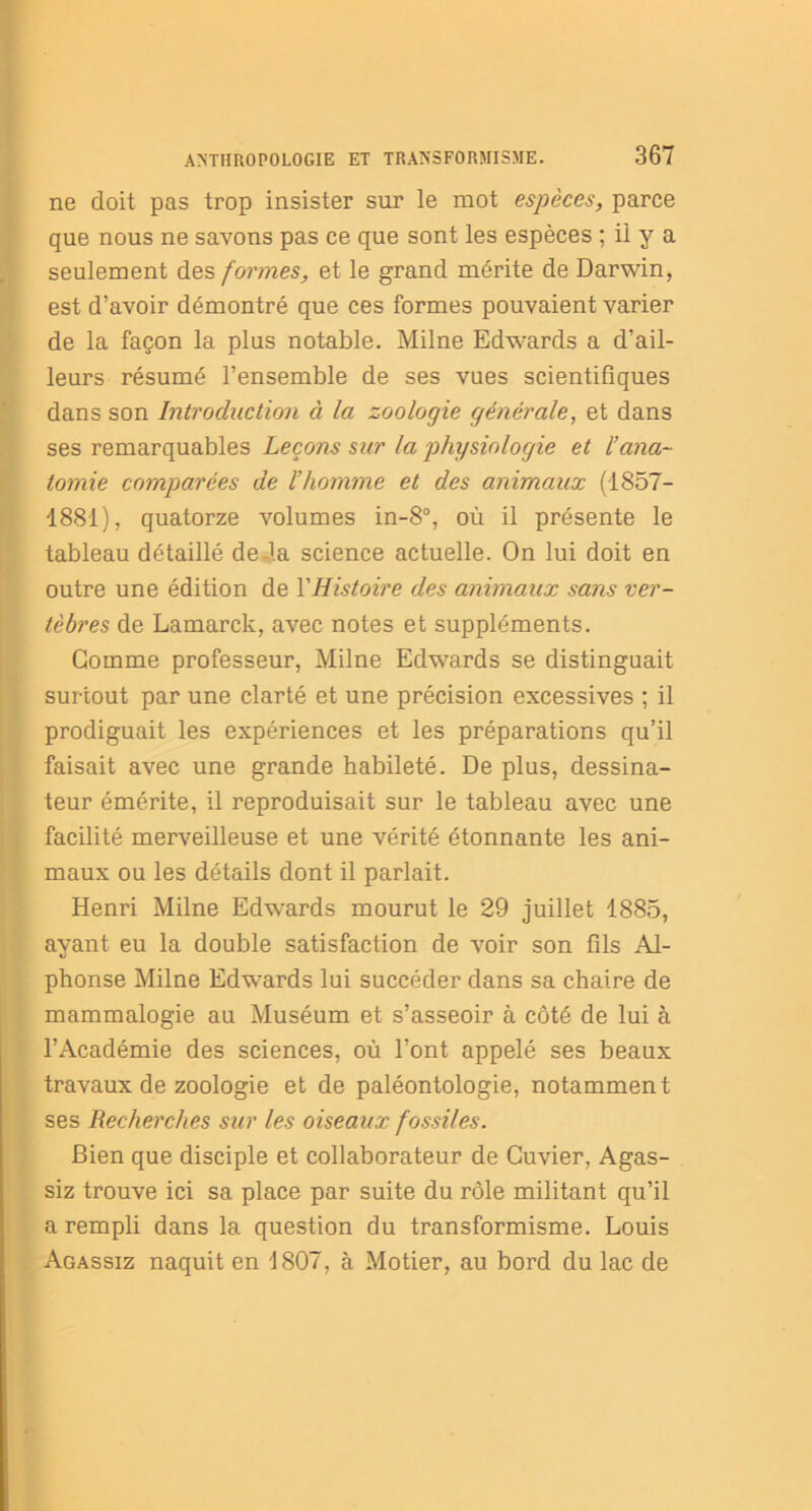 ne doit pas trop insister sur le mot espèces, parce que nous ne savons pas ce que sont les espèces ; il y a seulement des formes, et le grand mérite de Darwin, est d’avoir démontré que ces formes pouvaient varier de la façon la plus notable. Milne Edwards a d’ail- leurs résumé l’ensemble de ses vues scientifiques dans son Introduction à la zoologie générale, et dans ses remarquables Leçons sur la physiologie et l’ana- tomie comparées de l’homme et des animaux (1857- 1881), quatorze volumes in-8°, où il présente le tableau détaillé de-la science actuelle. On lui doit en outre une édition de Y Histoire des animaux sans ver- tèbres de Lamarck, avec notes et suppléments. Gomme professeur, Milne Edwards se distinguait surtout par une clarté et une précision excessives ; il prodiguait les expériences et les préparations qu’il faisait avec une grande habileté. De plus, dessina- teur émérite, il reproduisait sur le tableau avec une facilité merveilleuse et une vérité étonnante les ani- maux ou les détails dont il parlait. Henri Milne Edwards mourut le 29 juillet 1885, ayant eu la double satisfaction de voir son fils Al- phonse Milne Edwrards lui succéder dans sa chaire de mammalogie au Muséum et s’asseoir à côté de lui à l’Académie des sciences, où l’ont appelé ses beaux travaux de zoologie et de paléontologie, notamment ses Recherches sur les oiseaux fossiles. Bien que disciple et collaborateur de Cuvier, Agas- siz trouve ici sa place par suite du rôle militant qu’il a rempli dans la question du transformisme. Louis Agassiz naquit en 1807, à Motier, au bord du lac de