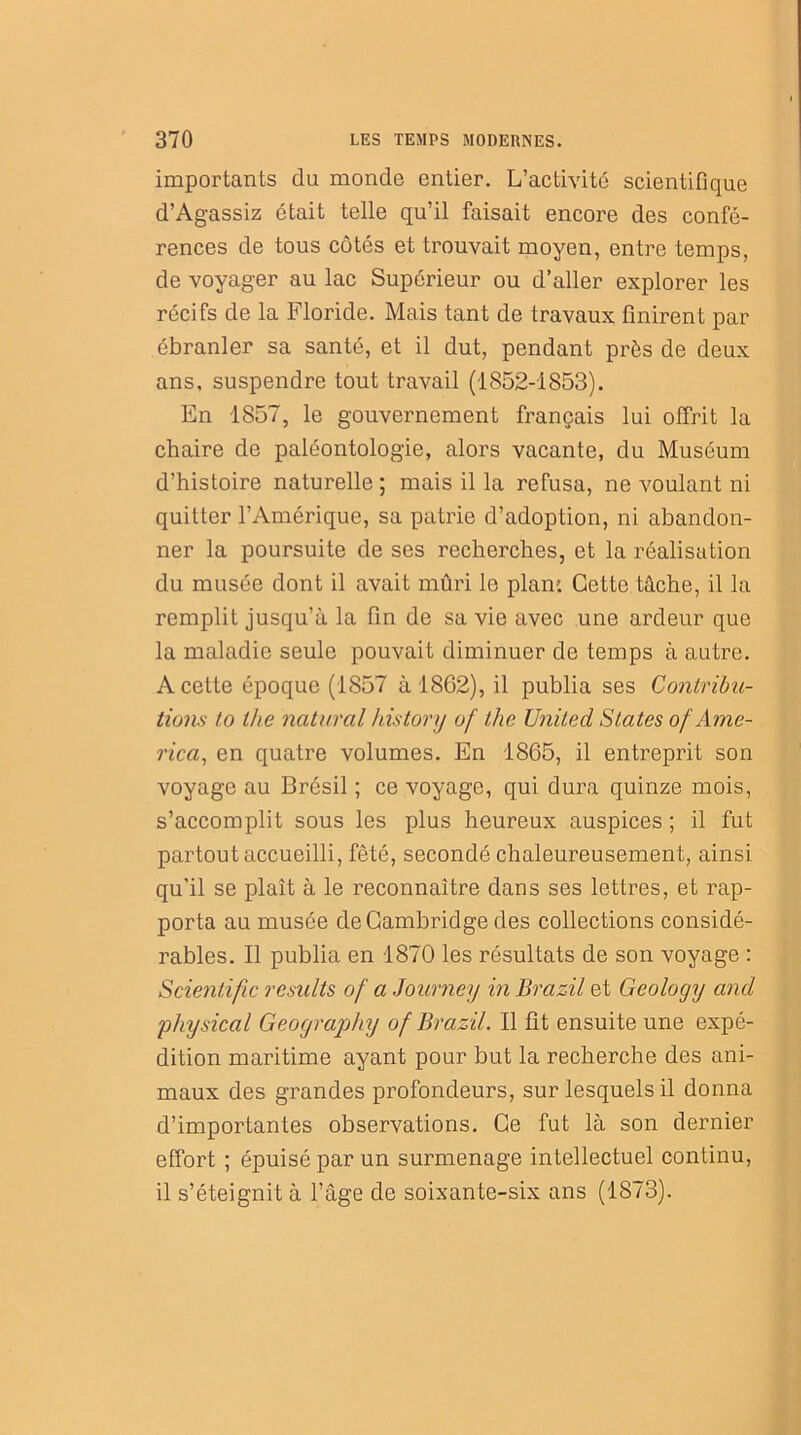 importants du monde entier. L’activité scientifique d’Agassiz était telle qu’il faisait encore des confé- rences de tous côtés et trouvait moyen, entre temps, de voyager au lac Supérieur ou d’aller explorer les récifs de la Floride. Mais tant de travaux finirent par ébranler sa santé, et il dut, pendant près de deux ans, suspendre tout travail (1852-1853). En 1857, le gouvernement français lui offrit la chaire de paléontologie, alors vacante, du Muséum d’histoire naturelle ; mais il la refusa, ne voulant ni quitter l’Amérique, sa patrie d’adoption, ni abandon- ner la poursuite de ses recherches, et la réalisation du musée dont il avait mûri le plan: Cette tâche, il la remplit jusqu’à la fin de sa vie avec une ardeur que la maladie seule pouvait diminuer de temps à autre. A cette époque (1857 à 1862), il publia ses Contribu- tions io the natural history of the United States of Ame- rica, en quatre volumes. En 1865, il entreprit son voyage au Brésil ; ce voyage, qui dura quinze mois, s’accomplit sous les plus heureux auspices ; il fut partout accueilli, fêté, secondé chaleureusement, ainsi qu’il se plaît à le reconnaître dans ses lettres, et rap- porta au musée de Cambridge des collections considé- rables. Il publia en 1870 les résultats de son voyage : Scienlific resiilts of a Journey in Brazil et Geology and physical Geography of Brazil. Il fit ensuite une expé- dition maritime ayant pour but la recherche des ani- maux des grandes profondeurs, sur lesquels il donna d’importantes observations. Ce fut là son dernier effort ; épuisé par un surmenage intellectuel continu, il s’éteignit à l’âge de soixante-six ans (1873).