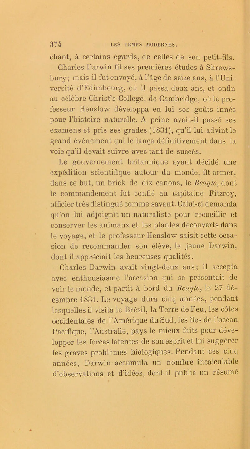 chant, à certains égards, de celles de son petit-fds. Charles Darwin fit ses premières études à Shrews- bury; mais il fut envoyé, à l’âge de seize ans, à l’Uni- versité d’Edimbourg, où il passa deux ans, et enfin au célèbre Christ’s College, de Cambridge, où le pro- fesseur Henslow développa en lui ses goûts innés pour l’histoire naturelle. A peine avait-il passé ses examens et pris ses grades (1831), qu’il lui advint le grand événement qui le lança définitivement dans la voie qu’il devait suivre avec tant de succès. Le gouvernement britannique ayant décidé une expédition scientifique autour du monde, fit armer, dans ce but, un brick de dix canons, le Beugle, dont le commandement fut confié au capitaine Fitzroy, officier très distingué comme savant. Celui-ci demanda qu’on lui adjoignît un naturaliste pour recueillir et conserver les animaux et les plantes découverts dans le voyage, et le professeur Henslow saisit cette occa- sion de recommander son élève, le jeune Darwin, dont il appréciait les heureuses qualités. Charles Darwin avait vingt-deux ans; il accepta avec enthousiasme l’occasion qui se présentait de voir le monde, et partit à bord du Beugle, le 27 dé- cembre 1831. Le voyage dura cinq années, pendant lesquelles il visita le Brésil, la Terre de Feu, les côtes occidentales de l’Amérique du Sud, les îles de l’océan Pacifique, l’Australie, pays le mieux faits pour déve- lopper les forces latentes de son esprit et lui suggérer les graves problèmes biologiques. Pendant ces cinq années, Darwin accumula un nombre incalculable d’observations et d’idées, dont il publia un résumé