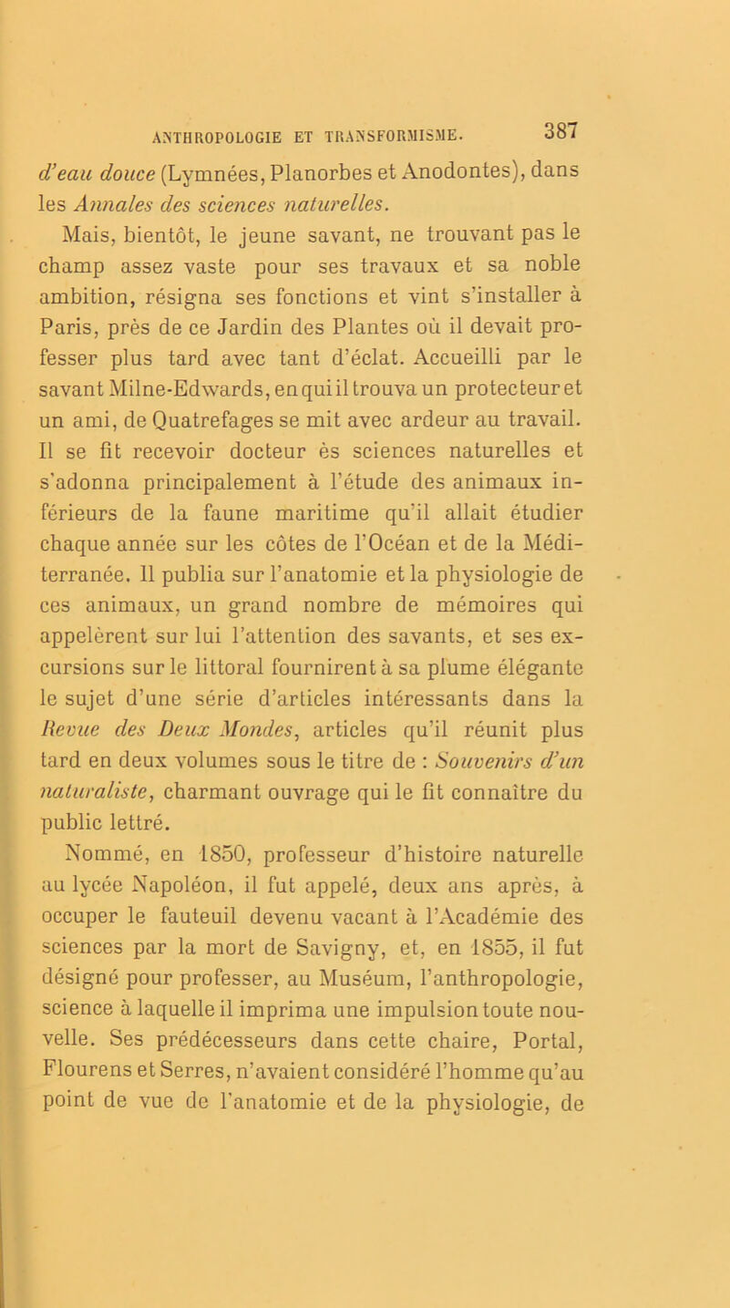 d’eau douce (Lymnées, Planorbes et Anodontes), dans les Annales des sciences naturelles. Mais, bientôt, le jeune savant, ne trouvant pas le champ assez vaste pour ses travaux et sa noble ambition, résigna ses fonctions et vint s’installer à Paris, près de ce Jardin des Plantes où il devait pro- fesser plus tard avec tant d’éclat. Accueilli par le savant Milne-Edwards, en qui il trouva un protecteur et un ami, de Quatrefages se mit avec ardeur au travail. Il se fit recevoir docteur ès sciences naturelles et s'adonna principalement à l’étude des animaux in- férieurs de la faune maritime qu’il allait étudier chaque année sur les côtes de l'Océan et de la Médi- terranée. 11 publia sur l’anatomie et la physiologie de ces animaux, un grand nombre de mémoires qui appelèrent sur lui l’attention des savants, et ses ex- cursions sur le littoral fournirent à sa plume élégante le sujet d’une série d’articles intéressants dans la Revue des Deux Mondes, articles qu’il réunit plus tard en deux volumes sous le titre de : Souvenirs d’un naturaliste, charmant ouvrage qui le fit connaître du public lettré. Nommé, en 1850, professeur d’histoire naturelle au lycée Napoléon, il fut appelé, deux ans après, à occuper le fauteuil devenu vacant à l’Académie des sciences par la mort de Savigny, et, en 1855, il fut désigné pour professer, au Muséum, l’anthropologie, science à laquelle il imprima une impulsion toute nou- velle. Ses prédécesseurs dans cette chaire, Portai, Flourens et Serres, n’avaient considéré l’homme qu’au point de vue de l’anatomie et de la physiologie, de