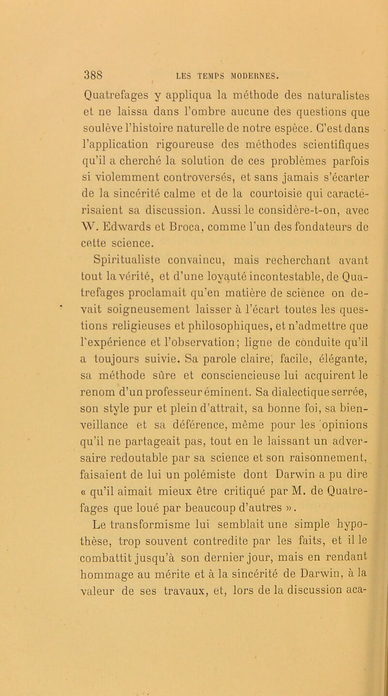 I Quatrefages y appliqua la méthode des naturalistes et ne laissa dans l’ombre aucune des questions que soulève l’histoire naturelle de notre espèce. C’est dans l’application rigoureuse des méthodes scientifiques qu’il a cherché la solution de ces problèmes parfois si violemment controversés, et sans jamais s’écarter de la sincérité calme et de la courtoisie qui caracté- risaient sa discussion. Aussi le considère-t-on, avec W. Edwards et Broca, comme l’un des fondateurs de cette science. Spiritualiste convaincu, mais recherchant avant tout la vérité, et d’une loyauté incontestable, de Qua- trefages proclamait qu'en matière de science on de- vait soigneusement laisser à l’écart toutes les ques- tions religieuses et philosophiques, et n’admettre que l'expérience et l’observation; ligne de conduite qu’il a toujours suivie. Sa parole claire; facile, élégante, sa méthode sûre et consciencieuse lui acquirent le renom d’un professeur éminent. Sa dialectique serrée, son style pur et plein d’attrait, sa bonne foi, sa bien- veillance et sa déférence, même pour les opinions qu’il ne partageait pas, tout en le laissant un adver- saire redoutable par sa science et son raisonnement, faisaient de lui un polémiste dont Darwin a pu dire « qu’il aimait mieux être critiqué par M. de Qualre- fages que loué par beaucoup d’autres ». Le transformisme lui semblait une simple hypo- thèse, trop souvent contredite par les faits, et il le combattit jusqu’à son dernier jour, mais en rendant hommage au mérite et à la sincérité de Darwin, à la valeur de ses travaux, et, lors de la discussion aca-