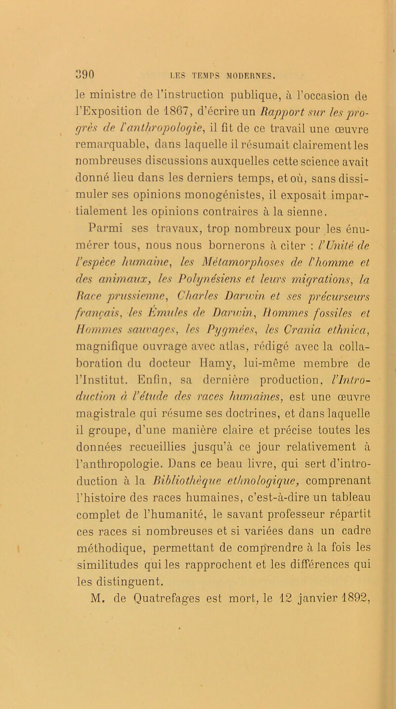 le ministre de l’instruction publique, à l’occasion de l’Exposition de 1867, d’écrire un Rapport sur les pro- grès de l'anthropologie, il fit de ce travail une œuvre remarquable, dans laquelle il résumait clairement les nombreuses discussions auxquelles cette science avait donné lieu dans les derniers temps, et où, sans dissi- muler ses opinions monogénistes, il exposait impar- tialement les opinions contraires à la sienne. Parmi ses travaux, trop nombreux pour les énu- mérer tous, nous nous bornerons à citer : l’Unité de l’espèce humaine, les Métamorphoses de l'homme et des animaux, les Polynésiens et leurs migrations, la Race prussienne, Charles Darivin et ses précurseurs français, les Emules de Darwin, Pommes fossiles et Hommes sauvages, les Pygmées, les Crcinia ethnica, magnifique ouvrage avec atlas, rédigé avec la colla- boration du docteur Hamy, lui-même membre de l’Institut. Enfin, sa dernière production, /'Intro- duction à l’étude des races humaines, est une œuvre magistrale qui résume ses doctrines, et dans laquelle il groupe, d’une manière claire et précise toutes les données recueillies jusqu’à ce jour relativement à l’anthropologie. Dans ce beau livre, qui sert d’intro- duction à la Bibliothèque ethnologique, comprenant l’histoire des races humaines, c’est-à-dire un tableau complet de l’humanité, le savant professeur répartit ces races si nombreuses et si variées dans un cadre méthodique, permettant de comprendre à la fois les similitudes qui les rapprochent et les différences qui les distinguent. M. de Quatrefages est mort, le 12 janvier 1892,