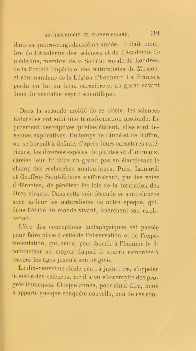 dans sa quatre-vingt-deuxième année. Il était mem- bre de l’Académie des sciences et de l’Académie de médecine, membre de la Société royale de Londres, de la Société impériale des naturalistes de Moscou, et commandeur de la Légion d’honneur. La France a perdu en lui un beau caractère et un grand savant doué du véritable esprit scientifique. Dans la seconde moitié de ce siècle, les sciences naturelles ont subi une transformation profonde. De purement descriptives qu’elles étaient, elles sont de- venues explicatives. Du temps de Linné et de Buffon, on se bornait à définir, d’après leurs caractères exté- rieurs, les diverses espèces de plantes et d’animaux. Cuvier leur fit faire un grand pas en élargissant le champ des recherches anatomiques. Puis, Lamarck et Geoffroy Saint-Hilaire s’efforcèrent, par des voies différentes, de pénétrer les lois de la formation des êtres vivants. Dans cette voie féconde se sont élancés avec ardeur les naturalistes de notre époque, qui, dans l'étude du monde vivant, cherchent son expli- cation. L’ère des conceptions métaphysiques est passée pour faire place à celle de l’observation et de l’expé- rimentation, qui, seule, peut fournir à l’homme le fil conducteur au moyen duquel il pourra remonter à travers les âges jusqu’à son origine. Le dix-neuvième siècle peut, à juste titre, s’appeler le siècle des sciences, car il a vu s’accomplir des pro- grès immenses. Chaque année, pour ainsi dire, nous a apporté quelque conquête nouvelle, non de ces con-