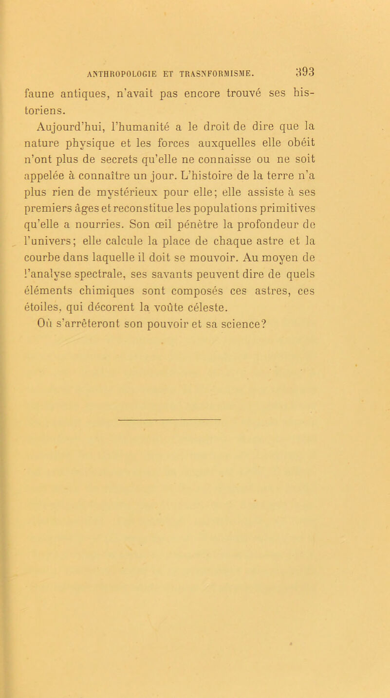 faune antiques, n’avait pas encore trouvé ses his- toriens. Aujourd’hui, l’humanité a le droit de dire que la nature physique et les forces auxquelles elle obéit n’ont plus de secrets qu’elle ne connaisse ou ne soit appelée à connaître un jour. L’histoire de la terre n’a plus rien de mystérieux pour elle; elle assiste à ses premiers âges et reconstitue les populations primitives qu’elle a nourries. Son œil pénètre la profondeur de runivers; elle calcule la place de chaque astre et la courbe dans laquelle il doit se mouvoir. Au moyen de l’analyse spectrale, ses savants peuvent dire de quels éléments chimiques sont composés ces astres, ces étoiles, qui décorent la voûte céleste. Où s’arrêteront son pouvoir et sa science?