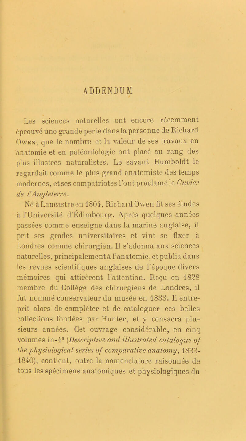 ADDENDUM / Les sciences naturelles ont encore récemment éprouvé une grande perte dans la personne de Richard Owen, que le nombre et la valeur de ses travaux en anatomie et en paléontologie ont placé au rang des plus illustres naturalistes. Le savant Humboldt le regardait comme le plus grand anatomiste des temps modernes, et ses compatriotes l’ont proclamé le Cuvier de VAngleterre. Né àLancastreen 180i, Richard Owen fit ses études à l’Université d'Édimbourg. Après quelques années passées comme enseigne dans la marine anglaise, il prit ses grades universitaires et vint se fixer à Londres comme chirurgien. Il s’adonna aux sciences naturelles, principalement à l’anatomie, et publia dans les revues scientifiques anglaises de l’époque divers mémoires qui attirèrent l’attention. Reçu en 1828 membre du Collège des chirurgiens de Londres, il fut nommé conservateur du musée en 1833. Il entre- prit alors de compléter et de cataloguer ces belles collections fondées par Hunter, et y consacra plu- sieurs années. Cet ouvrage considérable, en cinq volumes in-4° [Descriptive and illustrated catalogue of the physiological sériés of comparative anatorny, 1833- 1840), contient, outre la nomenclature raisonnée de tous les spécimens anatomiques et physiologiques du