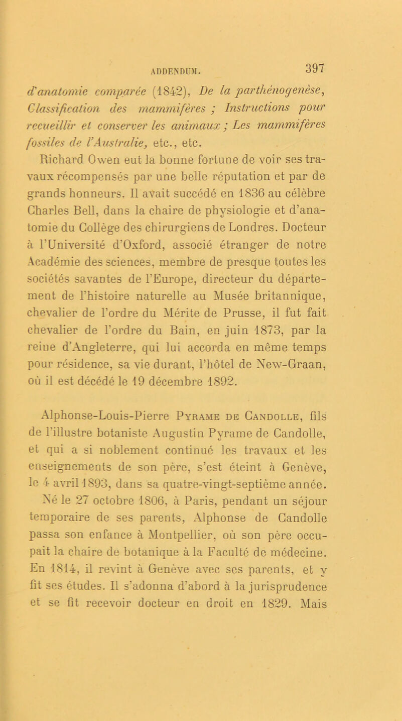 d'anatomie comparée (1842), De la parthénogenèse, Classification des mammifères ; Instructions pour recueillir et conserver les animaux ; Les mammifères fossiles de l!Australie, etc., etc. Richard Owen eut la bonne fortune de voir ses tra- vaux récompensés par une belle réputation et par de grands honneurs. Il avait succédé en 1836 au célèbre Charles Bell, dans la chaire de physiologie et d’ana- tomie du Collège des chirurgiens de Londres. Docteur à l'Université d'Oxford, associé étranger de notre Académie des sciences, membre de presque toutes les sociétés savantes de l'Europe, directeur du départe- ment de l’histoire naturelle au Musée britannique, chevalier de l’ordre du Mérite de Prusse, il fut fait chevalier de l’ordre du Bain, en juin 1873, par la reine d’Angleterre, qui lui accorda en même temps pour résidence, sa vie durant, l’hôtel de Xew-Graan, où il est décédé le 19 décembre 1892. Alphonse-Louis-Pierre Pyrame de Candolle, fils de l'illustre botaniste Augustin Pvrame de Candolle, et qui a si noblement continué les travaux et les enseignements de son père, s’est éteint à Genève, le 4 avril 1893, dans sa quatre-vingt-septième année. Xé le 27 octobre 1806, à Paris, pendant un séjour temporaire de ses parents, Alphonse de Candolle passa son enfance à Montpellier, où son père occu- pait la chaire de botanique à la Faculté de médecine. En 1814, il revint à Genève avec ses parents, et y fît ses études. Il s'adonna d'abord à la jurisprudence et se fit recevoir docteur en droit en 1829. Mais