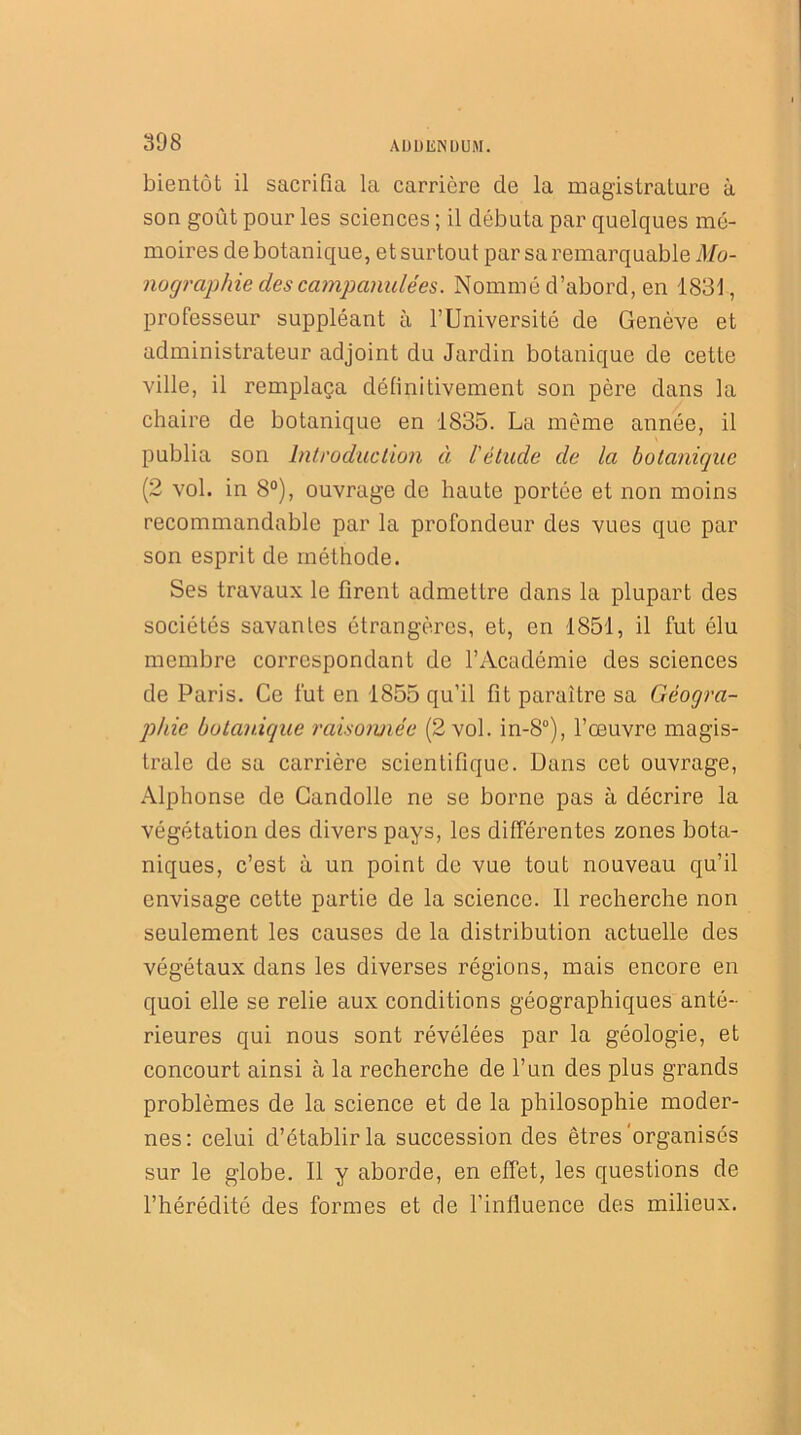 bientôt il sacrifia la carrière de la magistrature à son goût pour les sciences ; il débuta par quelques mé- moires de botanique, et surtout par sa remarquable Mo- nographie des campanulées. Nommé d’abord, en 1831, professeur suppléant à l’Université de Genève et administrateur adjoint du Jardin botanique de cette ville, il remplaça définitivement son père dans la chaire de botanique en 1835. La même année, il publia son Introduction à l'étude de la botanique (2 vol. in 8°), ouvrage de haute portée et non moins recommandable par la profondeur des vues que par son esprit de méthode. Ses travaux le firent admettre dans la plupart des sociétés savantes étrangères, et, en 1851, il fut élu membre correspondant de l’Académie des sciences de Paris. Ce fut en 1855 qu’il fit paraître sa Géogra- phie botanique raisonnée (2 vol. in-8°), l’œuvre magis- trale de sa carrière scientifique. Dans cet ouvrage, Alphonse de Candolle ne se borne pas à décrire la végétation des divers pays, les différentes zones bota- niques, c’est à un point de vue tout nouveau qu’il envisage cette partie de la science. Il recherche non seulement les causes de la distribution actuelle des végétaux dans les diverses régions, mais encore en quoi elle se relie aux conditions géographiques anté- rieures qui nous sont révélées par la géologie, et concourt ainsi à la recherche de l’un des plus grands problèmes de la science et de la philosophie moder- nes: celui d’établir la succession des êtres'organisés sur le globe. Il y aborde, en effet, les questions de l’hérédité des formes et de l’influence des milieux.