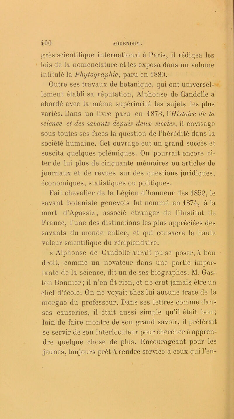 grès scientifique international à Paris, il rédigea les lois de la nomenclature et les exposa dans un volume intitulé la Phytographie, paru en 1880. Outre ses travaux de botanique, qui ont universel- lement établi sa réputation, Alphonse de Gandolle a abordé avec la même supériorité les sujets les plus variés. Dans un livre paru en 1873, Y Histoire de la science et des savants depuis deux siècles, il envisage sous toutes ses faces la question de l’hérédité dans la société humaine. Cet ouvrage eut un grand succès et suscita quelques polémiques. On pourrait encore ci- ter de lui plus de cinquante mémoires ou articles de journaux et de revues sur des questions juridiques, économiques, statistiques ou politiques. Fait chevalier de la Légion d’honneur dès 1852, le savant botaniste genevois fut nommé en 1874, à la mort d’Agassiz, associé étranger de l’Institut de France, l’une des distinctions les plus appréciées des savants du monde entier, et qui consacre la haute valeur scientifique du récipiendaire. « Alphonse de Candolle aurait pu se poser, à bon droit, comme un novateur dans une partie impor- tante de la science, dit un de ses biographes, M. Gas- ton Bonnier; il n’en fit rien, et ne crut jamais être un chef d’école. On ne voyait chez lui aucune trace de la morgue du professeur. Dans ses lettres comme dans ses causeries, il était aussi simple qu’il était bon; loin de faire montre de son grand savoir, il préférait se servir de son interlocuteur pour chercher à appren- dre quelque chose de plus. Encourageant pour les jeunes, toujours prêt à rendre service à ceux qui l’en-