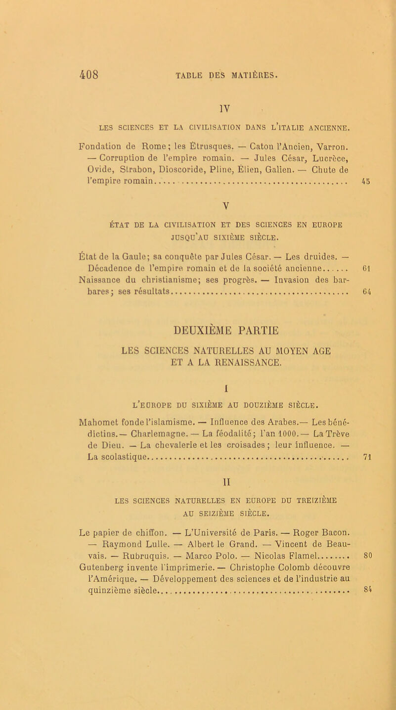 IV LES SCIENCES ET LA CIVILISATION DANS L’iTALIE ANCIENNE. Fondation de Rome; les Étrusques. — Caton l’Ancien, Varron. — Corruption de l’empire romain. — Jules César, Lucrèce, Ovide, Slrabon, Dioscoride, Pline, Élien, Galien. — Chute de l’empire romain 45 V ÉTAT DE LA CIVILISATION ET DES SCIENCES EN EUROPE JUSQU'AU SIXIÈME SIÈCLE. État de la Gaule; sa conquête par Jules César. — Les druides. — Décadence de l’empire romain et de la société ancienne 61 Naissance du christianisme; ses progrès. — Invasion des bar- bares; ses résultats 64 DEUXIÈME PARTIE LES SCIENCES NATURELLES AU MOYEN AGE ET A LA RENAISSANCE. I L’EUROPE DU SIXIÈME AU DOUZIÈME SIÈCLE. Mahomet fonde l’islamisme. — Influence des Arabes.— Les béné- dictins.— Charlemagne.— La féodalité; l'an 1000.— La Trêve de Dieu. — La chevalerie et les croisades; leur influence. — La scolastique 71 II LES SCIENCES NATURELLES EN EUROPE DU TREIZIÈME AU SEIZIÈME SIÈCLE. Le papier de chiffon. — L’Université de Paris. — Roger Bacon. — Raymond Lulle. — Albert le Grand. — Vincent de Beau- vais. — Rubruquis. — Marco Polo. — Nicolas Flamel 80 Gutenberg invente l'imprimerie.— Christophe Colomb découvre l’Amérique. — Développement des sciences et de l’industrie au quinzième siècle 84