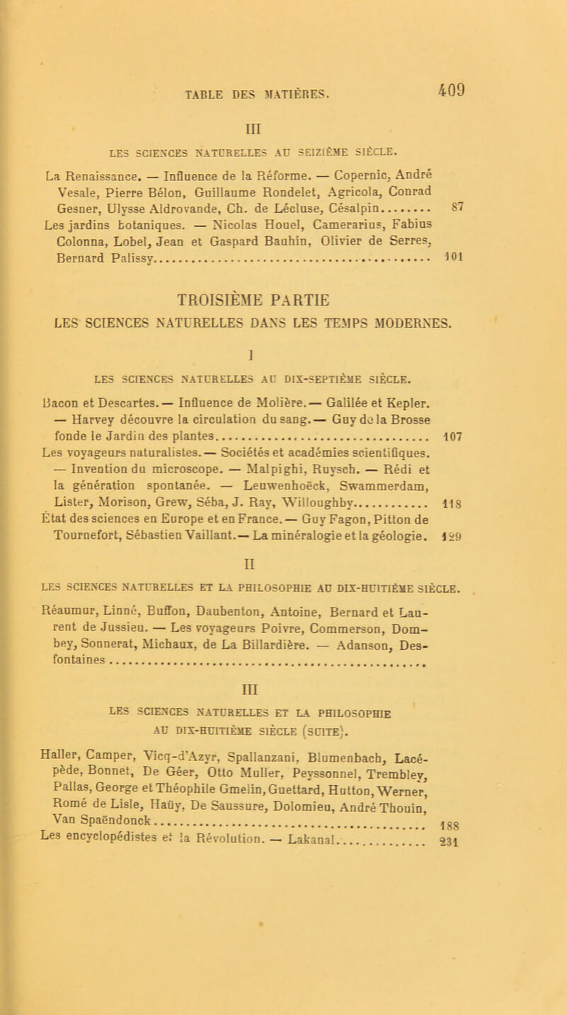 III LES SCIENCES NATURELLES AD SEIZIÈME SIÈCLE. La Renaissance. — Influence de la Réforme. — Copernic, André Vesale, Pierre Bélon, Guillaume Rondelet, Agricola, Conrad Gesner, Ulysse Aldrovande, Ch. de Lécluse, Césalpin 87 Les jardins botaniques. — Nicolas Houel, Camerarius, Fabius Colonna, Lobel, Jean et Gaspard Bauhin, Olivier de Serres, Bernard Palissy 101 TROISIÈME PARTIE LES SCIENCES NATURELLES DANS LES TEMPS MODERNES. I LES SCTENCES NATURELLES AU DIX-SEPTIÈME SIÈCLE. Bacon et Descartes. — Influence de Molière.— Galilée et Kepler. — Harvey découvre la circulation du sang.— Guy do la Brosse fonde le Jardin des plantes 107 Les voyageurs naturalistes.— Sociétés et académies scientifiques. — Invention du microscope. — Malpigbi, Ruysch. — Rédi et la génération spontanée. — Leuwenhoëck, Swammerdam, Lister, Morison, Grew, Séba, J. Ray, Willoughby 11S État des sciences en Europe et en France. — Guy Fagon, Pitton de Tournefort, Sébastien Vaillant.—La minéralogie et la géologie. 129 II LES SCIENCES NATURELLES ET LA PHILOSOPHIE AD DIX-HUITIÈME SIÈCLE. Réaumur, Linné, Buffon, Daubenton, Antoine, Bernard et Lau- rent de Jussieu. — Les voyageurs Poivre, Commerson, Dom- bey, Sonnerat, Michaux, de La Billardière. — Adanson, Des- fontaines III LES SCIENCES NATURELLES ET LA PHILOSOPHIE AU DIX-HUITIÈME SIÈCLE (SUITE). Haller, Camper, Vicq-d'Azyr, Spallanzani, Blumenbacb, Lacé- pède, Bonnet, De Géer, Otto Muller, Peyssonnel, Trembley, Pallas, George et Théophile Gmelin, Guettard, Hutton, Werner, Romé de Lisle, Haüy, De Saussure, Dolomieu, André Tbouin, Van Spaëndonck Les encyclopédistes et la Révolution. — Lakanal.