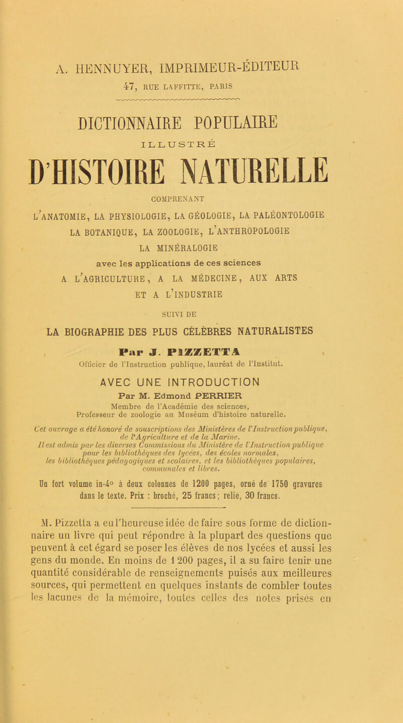 A. HENNUYER, IMPRIMEUR-ÉDITEUR 47, RUE LAFFITTE, PARIS DICTIONNAIRE POPULAIRE ILLUSTRÉ D HISTOIRE NATURELLE COMPRENANT l'anatomie, la physiologie, la géologie, la paléontologie LA BOTANIQUE, la ZOOLOGIE, L’ANTHROPOLOGIE LA MINÉRALOGIE avec les applications de ces sciences A L'AGRICULTURE, A LA MÉDECINE, AUX ARTS ET A L’INDUSTRIE SUIVI DE LA BIOGRAPHIE DES PLUS CÉLÈBRES NATURALISTES Par J. P9ZZETTA Officier de l’Instruction publique, lauréat de l'Institut. AVEC UNE INTRODUCTION Par M. Edmond PERRIER Membre de l’Académie des sciences. Professeur de zoologie au Muséum d’histoire naturelle. Cet ouvrage a été honoré de souscriptions des Ministères de V Instruction publique, de l'Agriculture et de la Marine. Il est admis par les diverses Commissions du Ministère du VInstruction publique pour les bibliothèques des lycées, des écoles normales, les bibliothèques pédagogiques et scolaires, et les bibliothèques populaires, communales et libres. On fort volnme in-4° à deux colonnes de 1200 pages, orné de 1750 gravures dans le texte. Prix : broché, 25 francs; relié, 30 francs. M. Pizzctla a eulTicureuseidée défaire sous forme de diction- naire un livre qui peut répondre à la plupart des questions que peuvent à cet égard se poser les élèves de nos lycées et aussi les gens du monde. En moins de i 200 pages, il a su faire tenir une quantité considérable de renseignements puisés aux meilleures sources, qui permettent eu quelques instants de combler toutes les lacunes de la mémoire, toutes celles des notes prises en