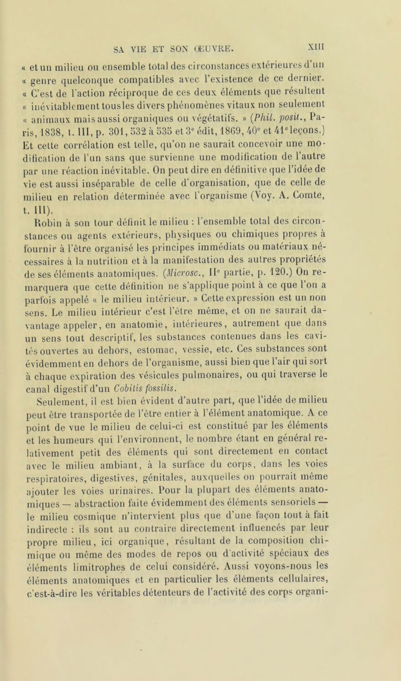 « et un milieu ou ensemble total des circonstances extérieures d’un « genre quelconque compatibles avec l’existence de ce dernier. « C’est de l'action réciproque de ces deux éléments que résultent « inévitablement tousles divers phénomènes vitaux non seulement « animaux mais aussi organiques ou végétatifs. » (Phil. posit., Pa- ris, 1838, t. 111, p. 301,532 à 535 et 3e édit, 1869, 40e et 41e leçons.) Et cette corrélation est telle, qu’on ne saurait concevoir une mo- dification de l’un sans que survienne une modification de l’autre par une réaction inévitable. On peut dire en définitive que l’idée de vie est aussi inséparable de celle d’organisation, que de celle de milieu en relation déterminée avec l'organisme (Voy. À. Comte, t. 111). Robin à son tour définit le milieu : l’ensemble total des circon- stances ou agents extérieurs, physiques ou chimiques propres à fournir à letre organisé les principes immédiats ou matériaux né- cessaires à la nutrition et à la manifestation des autres propriétés de ses éléments anatomiques. (Jlicrosc., IIe partie, p. 120.) On re- marquera que cette définition ne s applique point à ce que 1 on a parfois appelé « le milieu intérieur. » Cette expression est un non sens. Le milieu intérieur c’est l’être même, et on ne saurait da- vantage appeler, en anatomie, intérieures, autrement que dans un sens tout descriptif, les substances contenues dans les cavi- tés ouvertes au dehors, estomac, vessie, etc. Ces substances sont évidemment en dehors de l’organisme, aussi bien que 1 air <jui sort à chaque expiration des vésicules pulmonaires, ou qui traverse le canal digestif d’un Cobitis fossilis. Seulement, il est bien évident d’autre part, que l’idée de milieu peut être transportée de l’être entier à l'élément anatomique. A ce point de vue le milieu de celui-ci est constitué par les éléments et les humeurs qui l’environnent, le nombre étant en général re- lativement petit des éléments qui sont directement en contact avec le milieu ambiant, à la surface du corps, dans les voies respiratoires, digestives, génitales, auxquelles on pourrait même ajouter les voies urinaires. Pour la plupart des éléments anato- miques— abstraction faite évidemment des éléments sensoriels — le milieu cosmique n’intervient plus que d’une façon tout à fait indirecte : ils sont au contraire directement influencés par leur propre milieu, ici organique, résultant de la composition chi- mique ou même des modes de repos ou d activité spéciaux des éléments limitrophes de celui considéré. Aussi voyons-nous les éléments anatomiques et en particulier les éléments cellulaires, c’est-à-dire les véritables détenteurs de l’activité des corps organi-