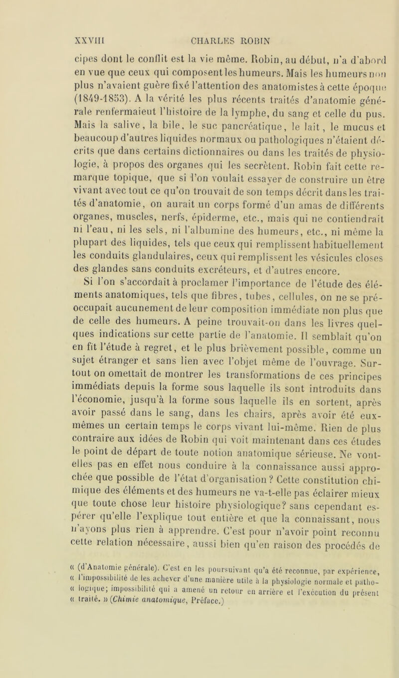 cipes dont le conflit est la vie même. Robin, au début, n’a d’abord en vue que ceux qui composent les humeurs. Mais les humeurs non plus n’avaient guère fixé l’attention des anatomistes à cette époque (1849-1853). A la vérité les plus récents traités d’anatomie géné- rale renfermaient l’histoire de la lymphe, du sang et celle du pus. Mais la salive, la bile, le suc pancréatique, le lait, le mucus et beaucoup d autres liquides normaux ou pathologiques n’étaient dé- crits que dans certains dictionnaires ou dans les traités de physio- logie, à propos des organes qui les secrétent. Robin fait cette re- marque topique, que si l’on voulait essayer de construire un être vivant avec tout ce qu’on trouvait de son temps décrit dans les trai- tés d anatomie, on aurait un corps formé d’un amas de différents organes, muscles, nerfs, épiderme, etc., mais qui ne contiendrait ni l’eau, ni les sels, ni l’albumine des humeurs, etc., ni même la plupart des liquides, tels que ceux qui remplissent habituellement les conduits glandulaires, ceux qui remplissent les vésicules closes des glandes sans conduits excréteurs, et d’autres encore. Si l’on s’accordait à proclamer l’importance de l’étude des élé- ments anatomiques, tels que fibres, tubes, cellules, on ne se pré- occupait aucunement de leur composition immédiate non plus que de celle des humeurs. A peine trouvait-on dans les livres quel- ques indications sur cette partie de l’anatomie. 11 semblait qu’on en fit 1 étude à regret, et le plus brièvement possible, comme un sujet étranger et sans lien avec l’objet même de l’ouvrage. Sur- tout on omettait de montrer les transformations de ces principes immédiats depuis la forme sous laquelle ils sont introduits dans l’économie, jusqu’à la forme sous laquelle ils en sortent, après avoir passé dans le sang, dans les chairs, après avoir été eux- mêmes un certain temps le corps vivant lui-même. Rien de plus contraire aux idées de Robin qui voit maintenant dans ces études le point de départ de toute notion anatomique sérieuse. Ne vont- elles pas en effet nous conduire à la connaissance aussi appro- chée que possible de l’état d’organisation? Cette constitution chi- mique des éléments et des humeurs ne va-t-elle pas éclairer mieux que toute chose leur histoire physiologique? sans cependant es- pérer quelle 1 explique tout entière et que la connaissant, nous n ayons plus rien à apprendre. C’est pour n’avoir point reconnu cette relation nécessaire, aussi bien qu’en raison des procédés de « (d Anatomie générale). Lest en les poursuivant qu’a été reconnue, par expérience, « l’impossibilité de les achever d’une manière utile à la physiologie normale et paiho- « logique; impossibilité qui a amené un retour en arrière et l’exccution du présent « traité. » (Chimie anatomique, Préface.)