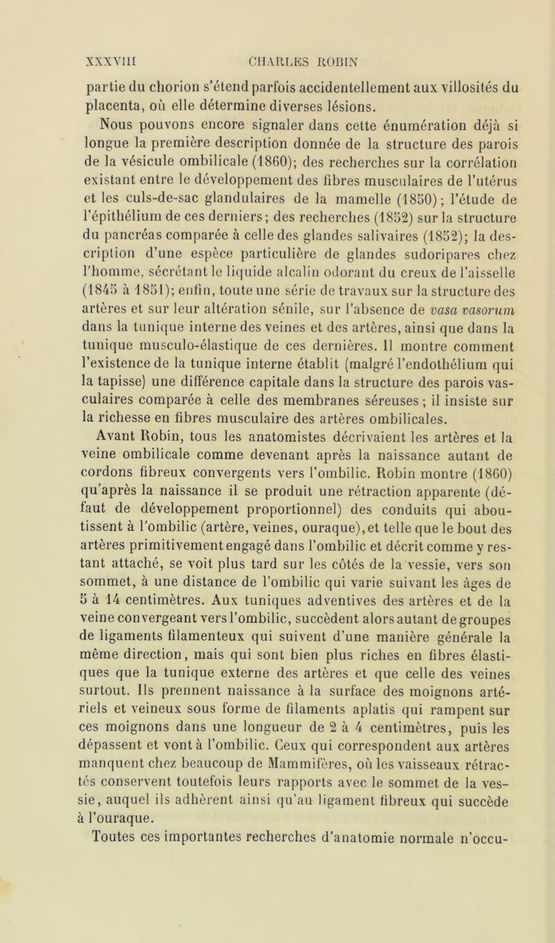 partie du chorion s’étend parfois accidentellement aux villosités du placenta, où elle détermine diverses lésions. Nous pouvons encore signaler dans cette énumération déjà si longue la première description donnée de la structure des parois de la vésicule ombilicale (1860); des recherches sur la corrélation existant entre le développement des libres musculaires de l’utérus et les culs-de-sac glandulaires de la mamelle (1850); l’étude de l’épithélium de ces derniers; des recherches (1852) sur la structure du pancréas comparée à celle des glandes salivaires (1852); la des- cription d’une espèce particulière de glandes sudoripares chez l’homme, sécrétant le liquide alcalin odorant du creux de l’aisselle (1845 à 1851); enfin, toute une série de travaux sur la structure des artères et sur leur altération sénile, sur l’absence de vasa vasorum dans la tunique interne des veines et des artères, ainsi que dans la tunique musculo-élastique de ces dernières. 11 montre comment l’existence de la tunique interne établit (malgré l’endothélium qui la tapisse) une différence capitale dans la structure des parois vas- culaires comparée à celle des membranes séreuses ; il insiste sur la richesse en fibres musculaire des artères ombilicales. Avant Robin, tous les anatomistes décrivaient les artères et la veine ombilicale comme devenant après la naissance autant de cordons fibreux convergents vers l’ombilic. Robin montre (1860) qu’après la naissance il se produit une rétraction apparente (dé- faut de développement proportionnel) des conduits qui abou- tissent à l'ombilic (artère, veines, ouraque),et telle que le bout des artères primitivement engagé dans l’ombilic et décrit comme y res- tant attaché, se voit plus tard sur les côtés de la vessie, vers son sommet, à une distance de l’ombilic qui varie suivant les âges de 5 à 14 centimètres. Aux tuniques adventives des artères et de la veine convergeant vers l’ombilic, succèdent alors autant dégroupés de ligaments filamenteux qui suivent d’une manière générale la même direction, mais qui sont bien plus riches en fibres élasti- ques que la tunique externe des artères et que celle des veines surtout. Ils prennent naissance à la surface des moignons arté- riels et veineux sous forme de filaments aplatis qui rampent sur ces moignons dans une longueur de 2 à 4 centimètres, puis les dépassent et vont à l’ombilic. Ceux qui correspondent aux artères manquent chez beaucoup de Mammifères, où les vaisseaux rétrac- tés conservent toutefois leurs rapports avec le sommet de la ves- sie, auquel ils adhèrent ainsi qu’au ligament fibreux qui succède à l’ouraque. Toutes ces importantes recherches d’anatomie normale n’occu-