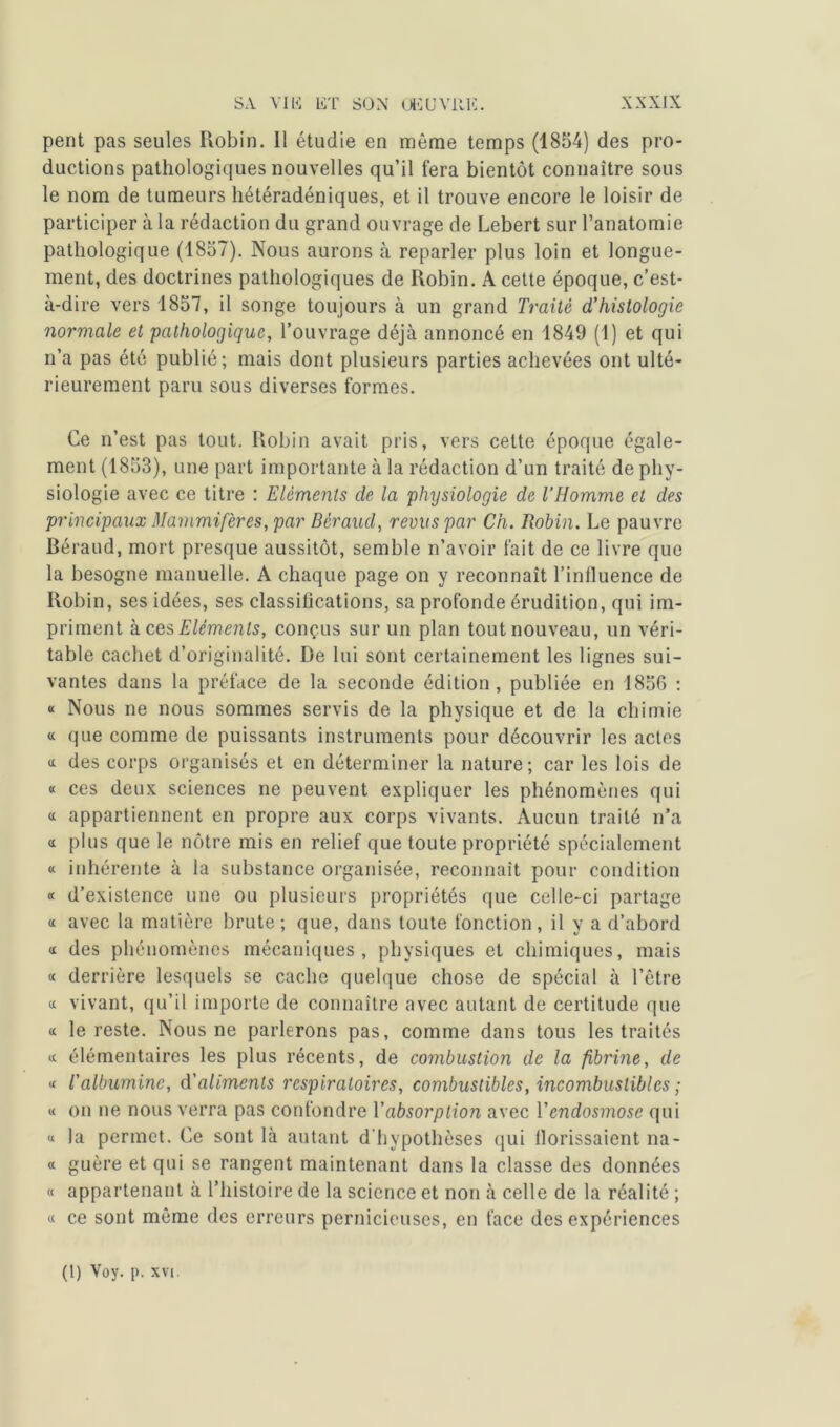 pent pas seules Robin. 11 étudie en même temps (1854) des pro- ductions pathologiques nouvelles qu’il fera bientôt connaître sous le nom de tumeurs hétéradéniques, et il trouve encore le loisir de participer à la rédaction du grand ouvrage de Lebert sur l’anatomie pathologique (1857). Nous aurons à reparler plus loin et longue- ment, des doctrines pathologiques de Robin. A cette époque, c’est- à-dire vers 1857, il songe toujours à un grand Traité d’histologie normale et pathologique, l’ouvrage déjà annoncé en 1849 (1) et qui n’a pas été publié; mais dont plusieurs parties achevées ont ulté- rieurement paru sous diverses formes. Ce n’est pas tout. Robin avait pris, vers cette époque égale- ment (1853), une part importante à la rédaction d’un traité de phy- siologie avec ce titre : Eléments de la physiologie de l’Homme et des principaux Mammifères, par Béraud, revus par Ch. Robin. Le pauvre Béraud, mort presque aussitôt, semble n’avoir fait de ce livre que la besogne manuelle. A chaque page on y reconnaît l’inlluence de Robin, ses idées, ses classifications, sa profonde érudition, qui im- priment à ces Eléments, conçus sur un plan tout nouveau, un véri- table cachet d’originalité. De lui sont certainement les lignes sui- vantes dans la préface de la seconde édition, publiée en 1856 : « Nous ne nous sommes servis de la physique et de la chimie « que comme de puissants instruments pour découvrir les actes « des corps organisés et en déterminer la nature; car les lois de « ces deux sciences ne peuvent expliquer les phénomènes qui « appartiennent en propre aux corps vivants. Aucun traité n’a « plus que le nôtre mis en relief que toute propriété spécialement « inhérente à la substance organisée, reconnaît pour condition « d’existence une ou plusieurs propriétés que celle-ci partage « avec la matière brute; que, dans toute fonction, il y a d’abord a des phénomènes mécaniques, physiques et chimiques, mais « derrière lesquels se cache quelque chose de spécial à l’être « vivant, qu’il importe de connaître avec autant de certitude que « le reste. Nous ne parlerons pas, comme dans tous les traités a. élémentaires les plus récents, de combustion de la fibrine, de « l’albumine, d'aliments respiratoires, combustibles, incombustibles ; a on ne nous verra pas confondre Y absorption avec Y endosmose qui « la permet. Ce sont là autant d'hypothèses qui llorissaient na- « guère et qui se rangent maintenant dans la classe des données « appartenant à l’histoire de la science et non à celle de la réalité ; « ce sont même des erreurs pernicieuses, en face des expériences (1) Voy. p. xvi.