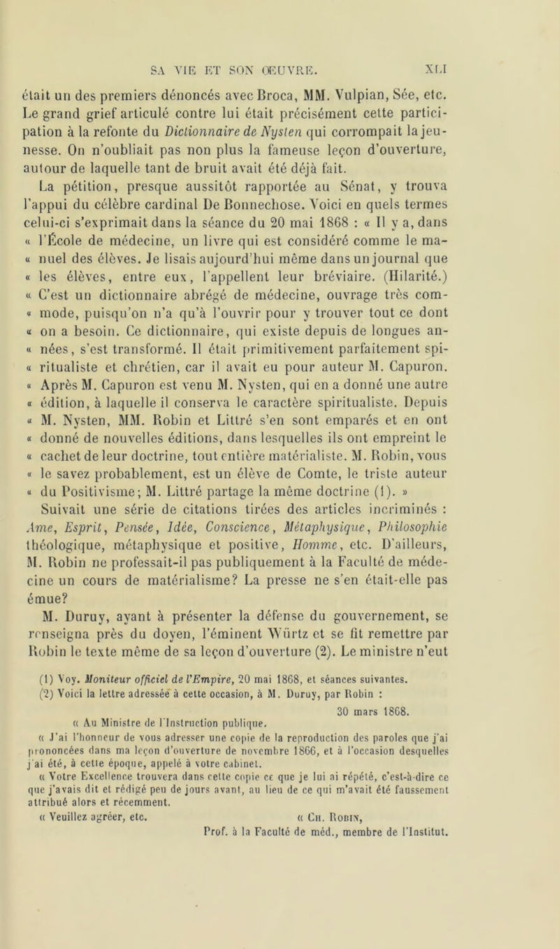 était un des premiers dénoncés avecBroca, MM. Vulpian, Sée, etc. Le grand grief articulé contre lui était précisément cette partici- pation à la refonte du Dictionnaire de Nyslen qui corrompait la jeu- nesse. On n’oubliait pas non plus la fameuse leçon d’ouverture, autour de laquelle tant de bruit avait été déjà fait. La pétition, presque aussitôt rapportée au Sénat, y trouva l’appui du célèbre cardinal De Bonnechose. Voici en quels termes celui-ci s’exprimait dans la séance du 20 mai 1868 : « Il y a, dans « l’École de médecine, un livre qui est considéré comme le ma- « nuel des élèves. Je lisais aujourd’hui même dans un journal que « les élèves, entre eux, l’appellent leur bréviaire. (Hilarité.) « C’est un dictionnaire abrégé de médecine, ouvrage très com- « mode, puisqu’on n’a qu’à l’ouvrir pour y trouver tout ce dont « on a besoin. Ce dictionnaire, qui existe depuis de longues an- « nées, s’est transformé. Il était primitivement parfaitement spi- « ritualiste et chrétien, car il avait eu pour auteur M. Capuron. « Après M. Capuron est venu M. Nysten, qui en a donné une autre « édition, à laquelle il conserva le caractère spiritualiste. Depuis « M. Nysten, MM. Bobin et Littré s’en sont emparés et en ont « donné de nouvelles éditions, dans lesquelles ils ont empreint le « cachet de leur doctrine, tout entière matérialiste. M. Robin, vous « le savez probablement, est un élève de Comte, le triste auteur « du Positivisme; M. Littré partage la même doctrine (1). » Suivait une série de citations tirées des articles incriminés : Ame, Esprit, Pensée, Idée, Conscience, Métaphysique, Philosophie théologique, métaphysique et positive, Homme, etc. D’ailleurs, M. Robin ne professait-il pas publiquement à la Faculté de méde- cine un cours de matérialisme? La presse ne s’en était-elle pas émue? M. Duruy, ayant à présenter la défense du gouvernement, se renseigna près du doyen, l’éminent Würtz et se lit remettre par Robin le texte même de sa leçon d’ouverture (2). Le ministre n’eut (1) Yoy. Moniteur officiel de l'Empire, 20 mai 1868, et séances suivantes. (2) Voici la lettre adressée à cette occasion, à M. Duruy, par Robin : 30 mars 1868. « Au Ministre de l'Instruction publique. « J’ai l’honneur de vous adresser une copie de la reproduction des paroles que j’ai prononcées dans ma leçon d’ouverture de novembre 1866, et à l’occasion desquelles j'ai été, à celle époque, appelé à votre cabinet. « Votre Excellence trouvera dans cette copie ce que je lui ai répété, c’est-à-dire ce que j’avais dit et rédigé peu de jours avant, au lieu de ce qui m’avait été faussement attribué alors et récemment. « Veuillez agréer, etc. « Ch. Robix, Prof. 5 la Faculté de méd., membre de l’Institut.