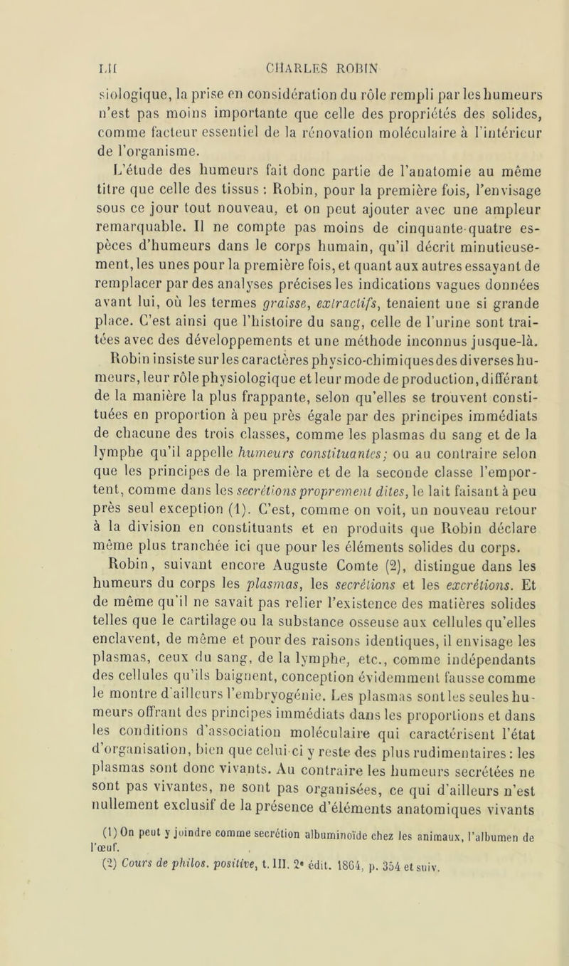 biologique, la prise en considération du rôle rempli par les humeurs n’est pas moins importante que celle des propriétés des solides, comme facteur essentiel de la rénovation moléculaire à l’intérieur de l’organisme. L’étude des humeurs fait donc partie de l’anatomie au même titre que celle des tissus : Robin, pour la première fois, l’envisage sous ce jour tout nouveau, et on peut ajouter avec une ampleur remarquable. Il ne compte pas moins de cinquante-quatre es- pèces d’humeurs dans le corps humain, qu’il décrit minutieuse- ment, les unes pour la première fois, et quant aux autres essayant de remplacer par des analyses précises les indications vagues données avant lui, où les termes graisse, extractifs, tenaient une si grande place. C’est ainsi que l’histoire du sang, celle de l’urine sont trai- tées avec des développements et une méthode inconnus jusque-là. Robin insiste sur les caractères phvsico-chimiquesdes diverses hu- meurs, leur rôle physiologique et leur mode de production, différant de la manière la plus frappante, selon qu’elles se trouvent consti- tuées en proportion à peu près égale par des principes immédiats de chacune des trois classes, comme les plasmas du sang et de la lymphe qu’il appelle humeurs constituantes ; ou au contraire selon que les principes de la première et de la seconde classe l’empor- tent, comme dans les secrétions proprement dites, le lait faisant à peu près seul exception (1). C’est, comme on voit, un nouveau retour à la division en constituants et en produits que Robin déclare même plus tranchée ici que pour les éléments solides du corps. Robin, suivant encore Auguste Comte (2), distingue dans les humeurs du corps les plasmas, les secrétions et les excrétions. Et de même qu’il ne savait pas relier l’existence des matières solides telles que le cartilage ou la substance osseuse aux cellules qu’elles enclavent, de même et pour des raisons identiques, il envisage les plasmas, ceux du sang, de la lymphe, etc., comme indépendants des cellules qu’ils baignent, conception évidemment fausse comme le montre d ailleurs 1 embryogénie. Les plasmas sont les seules hu- meurs offrant des principes immédiats dans les proportions et dans les conditions d association moléculaire qui caractérisent l’état d organisation, bien que celui-ci y reste des plus rudimentaires : les plasmas sont donc vivants. Au contraire les humeurs secrétées ne sont pas vivantes, ne sont pas organisées, ce qui d’ailleurs n’est nullement exclusif de la présence d’éléments anatomiques vivants (1) On peut y joindre comme secrétion albuminoïde chez les animaux, l’albumen de l’œuf. (2) Cours de philos, positive, t. lit. 2» édit. 1864, p. 354 etsuiv.