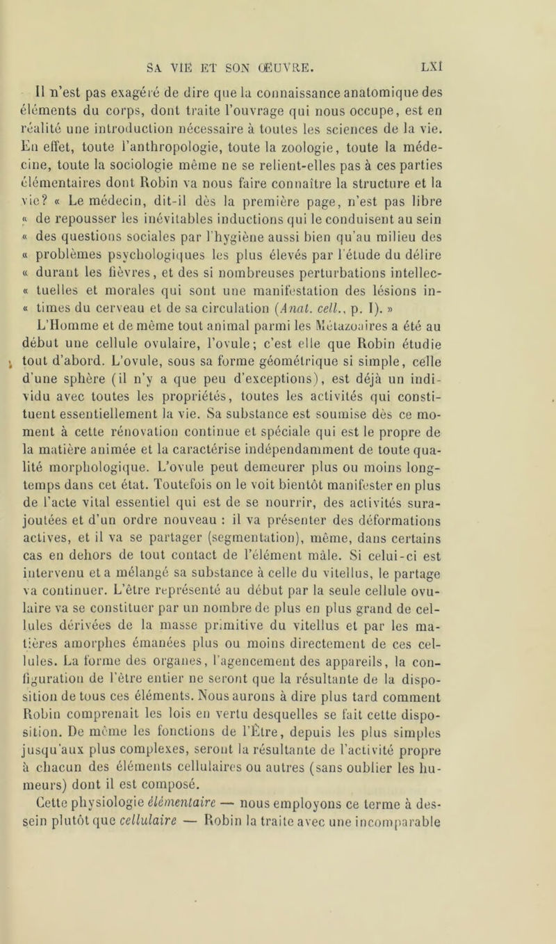 Il n’est pas exagéré de dire que la connaissance anatomique des éléments du corps, dont traite l’ouvrage qui nous occupe, est en réalité une introduction nécessaire à toutes les sciences de la vie. En effet, toute l’anthropologie, toute la zoologie, toute la méde- cine, toute la sociologie même ne se relient-elles pas à ces parties élémentaires dont Robin va nous faire connaître la structure et la vie? « Le médecin, dit-il dès la première page, n’est pas libre « de repousser les inévitables inductions qui le conduisent au sein « des questions sociales par l’hygiène aussi bien qu’au milieu des « problèmes psychologiques les plus élevés par l’étude du délire « durant les fièvres, et des si nombreuses perturbations intellec- « tuelles et morales qui sont une manifestation des lésions in- « times du cerveau et de sa circulation (Anal. cell., p. I). » L’Homme et de même tout animal parmi les Métazoaires a été au début une cellule ovulaire, l’ovule; c’est elle que Robin étudie j tout d’abord. L’ovule, sous sa forme géométrique si simple, celle d’une sphère (il n’y a que peu d’exceptions), est déjà un indi- vidu avec toutes les propriétés, toutes les activités qui consti- tuent essentiellement la vie. Sa substance est soumise dès ce mo- ment à cette rénovation continue et spéciale qui est le propre de la matière animée et la caractérise indépendamment de toute qua- lité morphologique. L’ovule peut demeurer plus ou moins long- temps dans cet état. Toutefois on le voit bientôt manifester en plus de l’acte vital essentiel qui est de se nourrir, des activités sura- joutées et d’un ordre nouveau : il va présenter des déformations actives, et il va se partager (segmentation), même, dans certains cas en dehors de tout contact de l’élément mâle. Si celui-ci est intervenu et a mélangé sa substance à celle du vitellus, le partage va continuer. L’être représenté au début par la seule cellule ovu- laire va se constituer par un nombre de plus en plus grand de cel- lules dérivées de la masse primitive du vitellus et par les ma- tières amorphes émanées plus ou moins directement de ces cel- lules. La forme des organes, l’agencement des appareils, la con- figuration de l'être entier ne seront que la résultante de la dispo- sition de tous ces éléments. Nous aurons à dire plus tard comment Robin comprenait les lois en vertu desquelles se fait cette dispo- sition. De même les fonctions de l’Être, depuis les plus simples jusqu’aux plus complexes, seront la résultante de l’activité propre à chacun des éléments cellulaires ou autres (sans oublier les hu- meurs) dont il est composé. Cette physiologie élémentaire —• nous employons ce terme à des- sein plutôt que cellulaire — Robin la traite avec une incomparable