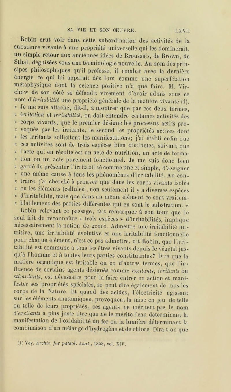 Robin crut voir dans cette subordination des activités de la substance vivante à une propriété universelle qui les dominerait, un simple retour aux anciennes idées de Broussais, de Brown, de Sthal, déguisées sous une terminologie nouvelle. Au nom des prin- cipes philosophiques qu’il professe, il combat avec la dernière énergie ce qui lui apparaît dès lors comme une superfétation métaphysique dont la science positive n’a que faire. M. Vir- chow de son côté se défendit vivement d’avoir admis sous ce nom d'irritabilité une propriété générale de la matière vivante (1). « Je me suis attaché, dit-il, à montrer que par ces deux termes, « irritation et irritabilité, on doit entendre certaines activités des « corps vivants; que le premier désigne les processus actifs pro- « voqués par les irritants, le second les propriétés actives dont « les irritants sollicitent les manifestations; j’ai établi enfin que « ces activités sont de trois espèces bien distinctes, suivant que « l’acte qui en résulte est un acte de nutrition, un acte de forma- « tion ou un acte purement fonctionnel. Je me suis donc bien « gardé de présenter l’irritabilité comme une et simple, d’assigner  une même cause à tous les phénomènes d’irritabilité. Au con- « traire, j’ai cherché à prouver que dans les corps vivants isolés « ou les éléments (cellules), non seulement il y a diverses espèces « d irritabilité, mais que dans un même élément ce sont vraiscm- « blablement des parties différentes qui en sont le substratum. » Robin relevant ce passage, fait remarquer à son tour que le seul tait de reconnaître « trois especes » d’irritabilités, implique nécessairement la notion de genre. Admettre une irritabilité nu- tritive, une irritabilité évolutive et une irritabilité fonctionnelle pour chaque élément, n’est-ce pas admettre, dit Robin, que l’irri- tabilité est commune à tous les êtres vivants depuis le végétal jus- qu’à l’homme et à toutes leurs parties constituantes? Dire que la matière organique est irritable ou en d’autres termes, que l’in- fluence de certains agents désignés comme excitants, irritants ou stimulants, est nécessaire pour la faire entrer en action et mani- fester ses propriétés spéciales, se peut dire également de tous les corps de la Nature. Et quand des acides, l’électricité agissant sur les éléments anatomiques, provoquent la mise en jeu de telle ou telle de leurs propriétés, ces agents ne méritent pas le nom d excitants à plus juste titre que ne le mérite l’eau déterminant la manifestation de 1 oxidabilité du fer où la lumière déterminant la combinaison dun mélange d’hydrogène et de chlore. Dira-t-on que (I) Voy. Archiv. fur pathol. Anat., 1858, vol. XIV.