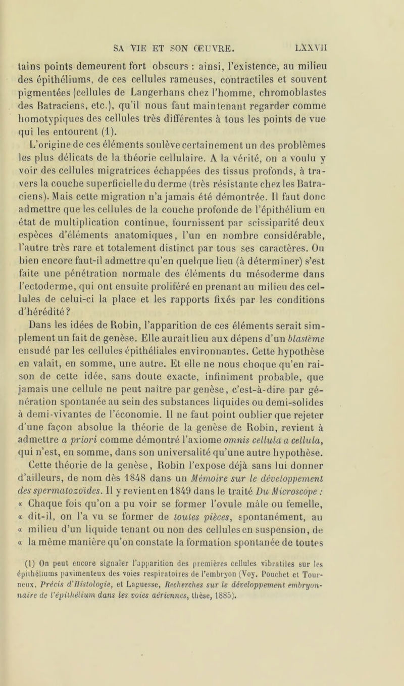 tains points demeurent fort obscurs : ainsi, l’existence, au milieu des épithéliums, de ces cellules rameuses, contractiles et souvent pigmentées (cellules de Langerhans chez l’homme, chromoblastes des Batraciens, etc.), qu’il nous faut maintenant regarder comme homotypiques des cellules très différentes à tous les points de vue qui les entourent (1). L’origine de ces éléments soulève certainement un des problèmes les plus délicats de la théorie cellulaire. A la vérité, on a voulu y voir des cellules migratrices échappées des tissus profonds, à tra- vers la couche superficielle du derme (très résistante chez les Batra- ciens). Mais cette migration n’a jamais été démontrée. Il faut donc admettre que les cellules de la couche profonde de l’épithélium en état de multiplication continue, fournissent par scissiparité deux espèces d’éléments anatomiques, l’un en nombre considérable, l’autre très rare et totalement distinct par tous ses caractères. Ou bien encore faut-il admettre qu’en quelque lieu (à déterminer) s’est faite une pénétration normale des éléments du mésoderme dans l’ectoderme, qui ont ensuite proliféré en prenant au milieu des cel- lules de celui-ci la place et les rapports fixés par les conditions d’hérédité? Dans les idées de Robin, l’apparition de ces éléments serait sim- plement un fait de genèse. Elle aurait lieu aux dépens d’un blastème ensudé par les cellules épithéliales environnantes. Cette hypothèse en valait, en somme, une autre. Et elle ne nous choque qu’en rai- son de cette idée, sans doute exacte, infiniment probable, que jamais une cellule ne peut naître par genèse, c’est-à-dire par gé- nération spontanée au sein des substances liquides ou demi-solides à demi-vivantes de l’économie. 11 ne faut point oublier que rejeter d’une façon absolue la théorie de la genèse de Robin, revient à admettre a priori comme démontré l’axiome omnis cellula a cellula, qui n’est, en somme, dans son universalité qu’une autre hypothèse. Cette théorie de la genèse, Robin l’expose déjà sans lui donner d’ailleurs, de nom dès 1848 dans un Mémoire sur le développement des spermatozoïdes. Il y revient en 1849 dans le traité Du Microscope : « Chaque fois qu’on a pu voir se former l’ovule mâle ou femelle, a dit-il, on l’a vu se former de toutes pièces, spontanément, au « milieu d’un liquide tenant ou non des cellules en suspension, de « la même manière qu’on constate la formation spontanée de toutes (l) On peut encore signaler l’apparition des premières cellules vibraliles sur les épithéliums pavimenteux des voies respiratoires de l’embryon (Voy. Pouchet et Tour- neux, Précis d'Histologie, et Laguesse, Recherches sur le développement embryon- naire de l’épithélium dans les voies aériennes, thèse, 1885).