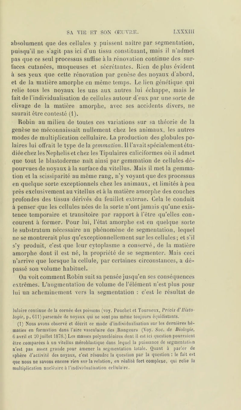 absolument que des cellules y puissent naître par segmentation, puisqu’il ne s’agit pas ici d’un tissu constituant, mais il n’admet pas que ce seul processus suffise à la rénovation continue des sur- laces cutanées, muqueuses et sécrétantes. Rien de plus évident à ses yeux que cette rénovation par genèse des noyaux d’abord, et de la matière amorphe en même temps. Le lien génétique qui relie tous les noyaux les uns aux autres lui échappe, mais le fait de l’individualisation de cellules autour d’eux par une sorte de clivage de la matière amorphe, avec ses accidents divers, ne saurait être contesté (1). Robin au milieu de toutes ces variations sur sa théorie de la genèse ne méconnaissait nullement chez les animaux, les autres modes de multiplication cellulaire. La production des globules po- laires lui offrait le type delà gemmation. Il l’avait spécialement étu- diée chez les Nephelis et chez les Tipulaires caliciformes où il admet que tout le blastoderme naît ainsi par gemmation de cellules dé- pourvues de noyaux à la surface du vitellus. Mais il met la gemma- tion et la scissiparité au même rang, n’y voyant que des processus en quelque sorte exceptionnels chez les animaux, et limités à peu près exclusivement au vitellus et à la matière amorphe des couches profondes des tissus dérivés du feuillet externe. Cela le conduit à penser que les cellules nées de la sorte n’ont jamais qu’une exis- tence temporaire et transitoire par rapport à l’être qu’elles con- courent à former. Pour lui, l’état amorphe est en quelque sorte le substratum nécessaire au phénomène de segmentation, lequel ne se montrerait plus qu’exceptionnellement sur les cellules ; et s’il s’y produit, c’est que leur cytoplasme a conservé, de la matière amorphe dont il est né, la propriété de se segmenter. Mais ceci n’arrive que lorsque la cellule, par certaines circonstances, a dé- passé son volume habituel. On voit comment Robin suit sa pensée jusqu’en ses conséquences extrêmes. L'augmentation de volume de l’élément n’est plus pour lui un acheminement vers la segmentation : c’est le résultat de lulaire continue de la cornée des poissons (voy. Pouchet et Tourneux, Précis d,'Histo- logie, p. 611) parsemée de noyaux qui ne sont pas même toujours équidistants. (1) Nous avons observé et décrit ce mode d’individualisation sur les dernières hé- maties en formation dans l’aire vasculaire des Rongeurs (Voy. Soc. de Biologie, 6 avril et 20 juillet 1878.) Les masses polynucléaires dont il est ici question pourraient être comparées à un vitellus méroblastique dans lequel la puissance de segmentation n’est pas assez grande pour amener la segmentation totale. Quant à parler de sphère d’activité des noyaux, c’est résoudre la question par la question : le fait est que nous ne savons encore rien sur la relation, en réalité fort complexe, «lui relie la multiplication nucléaire à l’individualisation cellulaire.