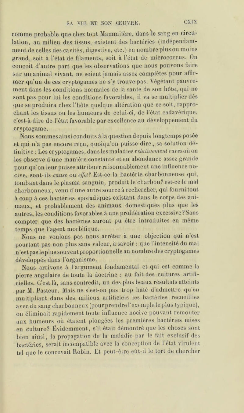 comme probable que chez tout Mammifère, dans le sang en circu- lation, au milieu des tissus, existent des bactéries (indépendam- ment de celles des cavités, digestive, etc.) en nombre plus ou moins grand, soit à l’état de filaments, soit à l’état de micrococcus. On conçoit d’autre part que les observations que nous pouvons faire sur un animal vivant, ne soient jamais assez complètes pour affir- mer qu’un de ces cryptogames ne s’y trouve pas. Végétant pauvre- ment dans les conditions normales de la santé de son hôte, qui ne sont pas pour lui les conditions favorables, il va se multiplier dès que se produira chez l’hôte quelque altération que ce soit, rappro- chant les tissus ou les humeurs de celui-ci, de l’état cadavérique, c’est-à-dire de l’état favorable par excellence au développement du cryptogame. Nous sommes ainsi conduits à la question depuis longtemps posée et qui n’a pas encore reçu, quoiqu’on puisse dire, sa solution dé- finitive : Les cryptogames, dans les maladies relativement rares où on les observe d’une manière constante et en abondance assez grande pour qu’on leur puisse attribuer raisonnablement une influence no- cive, sont-ils cause ou efj'ei? Est-ce la bactérie charbonneuse qui, tombant dans le plasma sanguin, produit le charbon? est-ce le mal charbonneux, venu d’une autre source à rechercher, qui fourni tout à coup à ces bactéries sporadiques existant dans le corps des ani- maux, et probablement des animaux domestiques plus que les autres, les conditions favorables à une prolifération excessive?Sans compter que des bactéries auront pu être introduites en même temps que l’agent morbifique. Nous ne voulons pas nous arrêter à une objection qui n’est pourtant pas non plus sans valeur, à savoir : que l’intensité du mal n’est pas le plus sou vent proportionnelle au nombre des cryptogames développés dans l’organisme. Nous arrivons à l’argument fondamental et qui est comme la pierre angulaire de toute la doctrine : au tait des cultures artifi- cielles. C’est là, sans contredit, un des plus beaux résultats atteints par M. Pasteur. Mais ne s’est-on pas trop hâté d’admettre qu’en multipliant dans des milieux artificiels les bactéries recueillies avec du sang charbonneux (pour prendre l’exemple le plus typique), on éliminait rapidement toute influence nocive pouvant remonter aux humeurs où étaient plongées les premières bactéries mises en culture? Évidemment, s’il était démontré que les choses sont bien ainsi, la propagation de la maladie par le fait exclusif des bactéries, serait incompatible avec la conception de l’état virulent tel que le concevait Robin. Et peut-être eût-il le tort de chercher