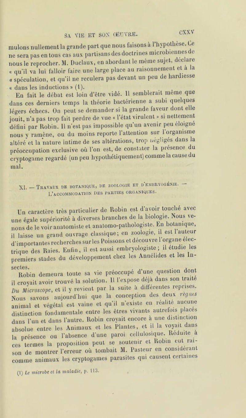 muions nullement la grande part que nous faisons à l’hypothèse. Ce ne sera pas en tous cas aux partisans des doctrines miciobiennes e nous le reprocher. M. Duclaux, en abordant le même sujet, déc are « qu’il va lui falloir faire une large place au raisonnement et a la o spéculation, et qu’il ne reculera pas devant un peu de hardiesse a dans les inductions» (l). En fait le débat est loin d’être vidé. 11 semblerait meme que dans ces derniers temps la théorie bactérienne a subi quelques légers échecs. On peut se demander si la grande faveur dont elle jouit, n’a pas trop fait perdre de vue « l’état virulent » si nettement défini par Robin. 11 n’est pas impossible qu’un avenir peu éloigné nous y ramène, ou du moins reporte 1 attention sui 1 organisme altéré et la nature intime de ses altérations, trop négligés dans la préoccupation exclusive où l’on est, de constater la présence du cryptogame regardé (un peu hypothétiquement) comme la cause du mal. Travaux de botanique, de zoologie et d embryogénie. L’accommodation des parties organiques. En caractère très particulier de Robin est d’avoir touche avec une égale supériorité à diverses branches de la biologie. Nous ve- nons de le voir anatomiste et anatomo-pathologiste. En botanique, il laisse un grand ouvrage classique; en zoologie, il est 1 auteur d’importantes recherches sur les Poissons et découvre 1 organe é ec- trique des Raies. Enfin, il est aussi embryologiste; il étudié les premiers stades du développement chez les Annelides et les In- S6Ct6S. Robin demeura toute sa vie préoccupé d’une question dont il croyait avoir trouvé la solution. Il l’expose déjà dans son traite Du Microscope, et il y revient par la suite à différentes reprise*. Nous savons aujourd'hui que la conception des deux régnés animal et végétal est vaine et qu’il n’existe en réalité aucune distinction fondamentale entre les êtres vivants autrefois places dans l’un et dans l’autre. Robin croyait encore a une distinction absolue entre les Animaux et les Plantes, et il la voyait dans la présence ou l’absence d’une paroi cellulosique. Réduite a ces termes la proposition peut se soutenir et Robin eut rai- son de montrer l’erreur où tombait M. Pasteur en considérant comme animaux les cryptogames parasites qui causent certaines (I) Le microbe cl la maladie, p. 113.