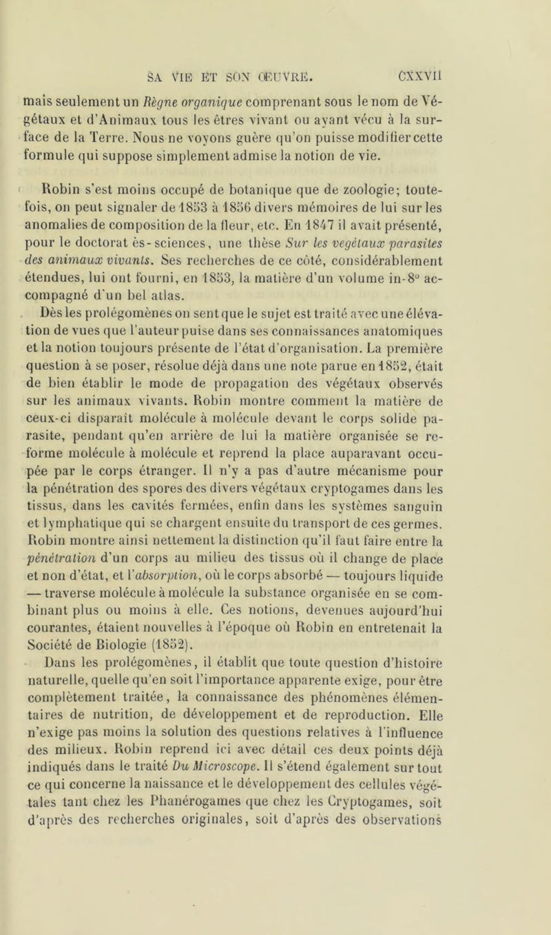 mais seulement un Règne organique comprenant sous le nom de Vé- gétaux et d’Animaux tous les êtres vivant ou ayant vécu à la sur- face de la Terre. Nous ne voyons guère qu’on puisse modifier cette formule qui suppose simplement admise la notion de vie. Robin s’est moins occupé de botanique que de zoologie; toute- fois, on peut signaler de 1853 à 1856 divers mémoires de lui sur les anomalies de composition de la fleur, etc. En 1847 il avait présenté, pour le doctorat ès-sciences, une thèse Sur les végétaux parasites des animaux vivants. Ses recherches de ce côté, considérablement étendues, lui ont fourni, en 1853, la matière d’un volume in-8° ac- compagné d'un bel atlas. Dès les prolégomènes on sent que le sujet est traité avec une éléva- tion de vues que l’auteur puise dans ses connaissances anatomiques et la notion toujours présente de l’état d’organisation. La première question à se poser, résolue déjà dans une note parue en 1852, était de bien établir le mode de propagation des végétaux observés sur les animaux vivants. Robin montre comment la matière de ceux-ci disparait molécule à molécule devant le corps solide pa- rasite, pendant qu’en arrière de lui la matière organisée se re- forme molécule à molécule et reprend la place auparavant occu- pée par le corps étranger. Il n’y a pas d’autre mécanisme pour la pénétration des spores des divers végétaux cryptogames dans les tissus, dans les cavités fermées, enfin dans les systèmes sanguin et lymphatique qui se chargent ensuite du transport de ces germes. Robin montre ainsi nettement la distinction qu’il faut faire entre la pénétration d’un corps au milieu des tissus où il change de place et non d’état, et Y absorption, où le corps absorbé — toujours liquide — traverse molécule à molécule la substance organisée en se com- binant plus ou moins à elle. Ces notions, devenues aujourd’hui courantes, étaient nouvelles à l’époque où Robin en entretenait la Société de Biologie (1852). Dans les prolégomènes, il établit que toute question d’histoire naturelle, quelle qu’en soit l’importance apparente exige, pour être complètement traitée, la connaissance des phénomènes élémen- taires de nutrition, de développement et de reproduction. Elle n’exige pas moins la solution des questions relatives à l’influence des milieux. Robin reprend ici avec détail ces deux points déjà indiqués dans le traité Du Microscope. Il s’étend également surtout ce qui concerne la naissance et le développement des cellules végé- tales tant chez les Phanérogames que chez les Cryptogames, soit d’après des recherches originales, soit d’après des observations