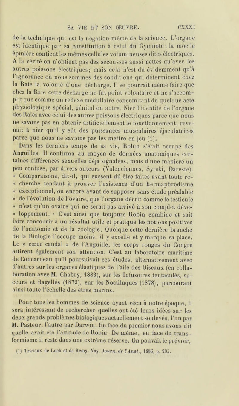 de la technique qui est la négation même de la science. L’organe est identique par sa constitution à celui du Gymnote; la moelle épinière contient les mêmes cellules volumineuses dites électriques. A la vérité on n’obtient pas des secousses aussi nettes qu’avec les autres poissons électriques; mais cela n’est dû évidemment qu’à l’ignorance où nous sommes des conditions qui déterminent chez la Raie la volonté d’une décharge. Il se pourrait même faire que chez la Raie cette décharge ne fût point volontaire et ne s’accom- plit que comme un réflexe médullaire concomitant de quelque acte physiologique spécial, génital ou autre. Nier l’identité de l’organe des Raies avec celui des autres poissons électriques parce que nous ne savons pas en obtenir artificiellement le fonctionnement, reve- nait à nier qu’il y eût des puissances musculaires éjaculatrices parce que nous ne savions pas les mettre en jeu (1). Dans les derniers temps de sa vie, Robin s’était occupé des Anguilles. Il confirma au moyen de données anatomiques cer- taines différences sexuelles déjà signalées, mais d’une manière un peu confuse, par divers auteurs (Valenciennes, Syrski, Dareste). « Comparaisons, dit-il, qui eussent dû être faites avant toute re- « cherche tendant à prouver l’existence d’un hermaphrodisme « exceptionnel, ou encore avant de supposer sans étude préalable « de l'évolution de l’ovaire, que l’organe décrit comme le testicule « n’est qu’un ovaire qui ne serait pas arrivé à son complet déve- « loppement. » C’est ainsi que toujours Robin combine et sait faire concourir à un résultat utile et pratique les notions positives de l’anatomie et de la zoologie. Quoique cette dernière branche de la biologie l’occupe moins, il y excelle et y marque sa place. Le « cœur caudal » de l’Anguille, les corps rouges du Congre attirent également son attention. C’est au laboratoire maritime de Concarneau qu’il poursuivait ces études, alternativement avec d’autres sur les organes élastiques de l'aile des Oiseaux (en colla- boration avec M. Chabry, 1883), sur les Infusoires tentaculés, su- ceurs et flagellés (1879), sur les Noctiluques (1878), parcourant ainsi toute l’échelle des êtres marins. Pour tous les hommes de science ayant vécu à notre époque, il sera intéressant de rechercher quelles ont été leurs idées sur les deux grands problèmes biologiques actuellement soulevés, l’un par M. Pasteur, l’autre par Darwin. En face du premier nous avons dit quelle avait été l’attitude de Robin. De même, en face du trans- formisme il reste dans une extrême réserve. On pouvait le prévoir, (1) Travaux de Loeb et de Rémy. Voy. Journ. de l'Anat., 188G, p. 20ô.