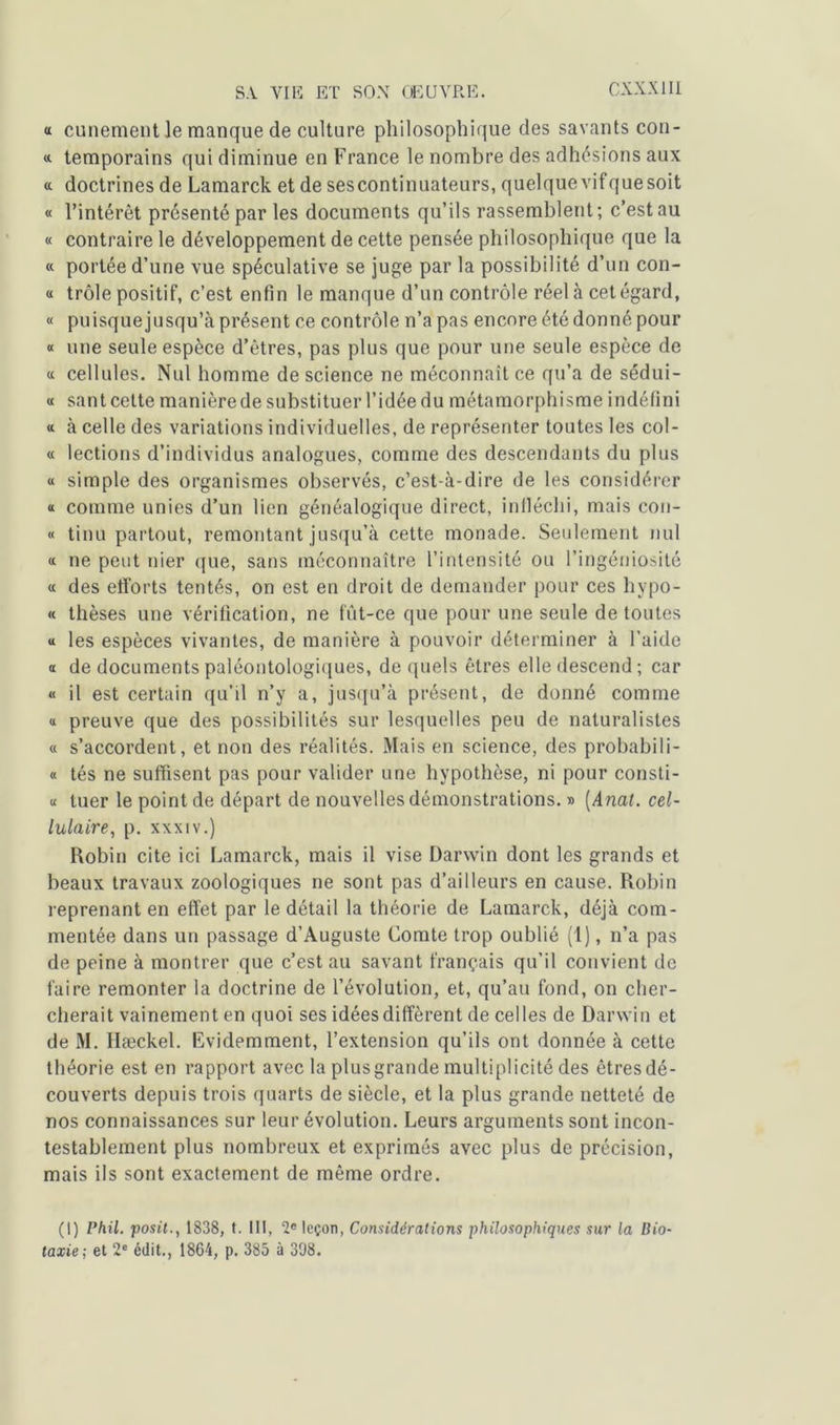 <t cunement le manque de culture philosophique des savants con- «. temporains qui diminue en France le nombre des adhésions aux « doctrines de Lamarck et de sescontinuateurs, quelque vifquesoit « l’intérêt présenté par les documents qu’ils rassemblent; c’est au « contraire le développement de cette pensée philosophique que la « portée d’une vue spéculative se juge par la possibilité d’un con- « trôle positif, c’est enfin le manque d’un contrôle réel à cet égard, « puisquejusqu’à présent ce contrôle n’a pas encore été donné pour « une seule espèce d’êtres, pas plus que pour une seule espèce de « cellules. Nul homme de science ne méconnaît ce qu’a de sédui- « sant cette manière de substituer l’idée du métamorphisme indéfini « à celle des variations individuelles, de représenter toutes les col- « lections d’individus analogues, comme des descendants du plus « simple des organismes observés, c’est-à-dire de les considérer « comme unies d’un lien généalogique direct, infléchi, mais con- « tinu partout, remontant jusqu’à cette monade. Seulement nul « ne peut nier que, sans méconnaître l’intensité ou l’ingéniosité « des efforts tentés, on est en droit de demander pour ces hypo- « thèses une vérification, ne fût-ce que pour une seule de toutes « les espèces vivantes, de manière à pouvoir déterminer à l’aide a de documents paléontologiques, de quels êtres elle descend ; car « il est certain qu’il n’y a, jusqu’à présent, de donné comme « preuve que des possibilités sur lesquelles peu de naturalistes « s’accordent, et non des réalités. Mais en science, des probabi 1 i- « tés ne suffisent pas pour valider une hypothèse, ni pour consti- « tuer le point de départ de nouvelles démonstrations. » (Anal. cel- lulaire, p. xxxiv.) Robin cite ici Lamarck, mais il vise Darwin dont les grands et beaux travaux zoologiques ne sont pas d’ailleurs en cause. Robin reprenant en effet par le détail la théorie de Lamarck, déjà com- mentée dans un passage d’Auguste Comte trop oublié (1), n’a pas de peine à montrer que c’est au savant français qu’il convient de faire remonter la doctrine de l’évolution, et, qu’au fond, on cher- cherait vainement en quoi ses idées diffèrent de celles de Darwin et de M. Hæckel. Evidemment, l’extension qu’ils ont donnée à cette théorie est en rapport avec la plus grande multiplicité des êtres dé- couverts depuis trois quarts de siècle, et la plus grande netteté de nos connaissances sur leur évolution. Leurs arguments sont incon- testablement plus nombreux et exprimés avec plus de précision, mais ils sont exactement de même ordre. (I) Phil. posit., 1838, t. III, 2e leçon, Considérations philosophiques sur la Bio- taxie; et 2e édit., 1864, p. 385 à 398.