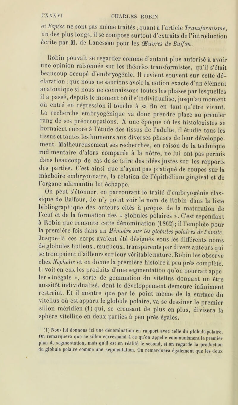 et Espèce ne sont pas même traités ; quant à l’article Transformisme, un des plus longs, il se compose surtout d’extraits de l’introduction écrite par M. de Lanessan pour les Œuvres de Buffon. Robin pouvait se regarder comme d’autant plus autorisé à avoir une opinion raisonnée sur les théories transformistes, qu’il s’était beaucoup occupé d embryogénie. 11 revient souvent sur cette dé- claration : que nous ne saurions avoir la notion exacte d’un élément anatomique si nous ne connaissons toutes les phases par lesquelles il a passé, depuis le moment où il s’individualise, jusqu’au moment où entré en régression il touche à sa fin en tant qu’être vivant. La recherche embryogenique va donc prendre place au premier rang de ses préoccupations. A une époque où les histologistes se bornaient encore à l’étude des tissus de l’adulte, il étudie tous les tissus et toutes les humeurs aux diverses phases de leur développe- ment. Malheureusement ses recherches, en raison de la technique rudimentaire d’alors comparée à la nôtre, ne lui ont pas permis dans beaucoup de cas de se faire des idées justes sur les rapports des parties. C'est ainsi que n’ayant pas pratiqué de coupes sur la mâchoire embryonnaire, la relation de l’épithélium gingival et de l’organe adamantin lui échappe. On peut s’étonner, en parcourant le traité d’embryogénie clas- sique de Balfour, de n’y point voir le nom de Robin dans la liste bibliographique des auteurs cités à propos de la maturation de l’œuf et de la formation des « globules polaires ». C’est cependant à Robin que remonte cette dénomination (1862); il l’emploie pour la première fois dans un Mémoire sur les globules polaires de l’ovule. Jusque-là ces corps avaient été désignés sous les différents noms de globules huileux, muqueux, transparents par divers auteurs qui se trompaient d’ailleurs sur leur véritable nature. Robin les observe chez Nephelis et en donne la première histoire à peu près complète. Il voit en eux les produits d’une segmentation qu’on pourrait appe- ler «inégale », sorte de gemmation du vitellus donnant un être aussitôt individualisé, dont le développement demeure infiniment restreint. Et il montre que par le point même de la surface du vitellus où est apparu le globule polaire, va se dessiner le premier sillon méridien (1) qui, se creusant de plus en plus, divisera la sphère vitelline en deux parties à peu près égales. (I) Nous lui donnons ici une dénomination en rapport avec celle du globule polaire. On remarquera que ce sillon correspond à ce qu’on appelle communément le premier plan de segmentation, mais qu il est en réalité le second, si on regarde la production du globule polaire comme une segmentation. On remarquera également que les deux