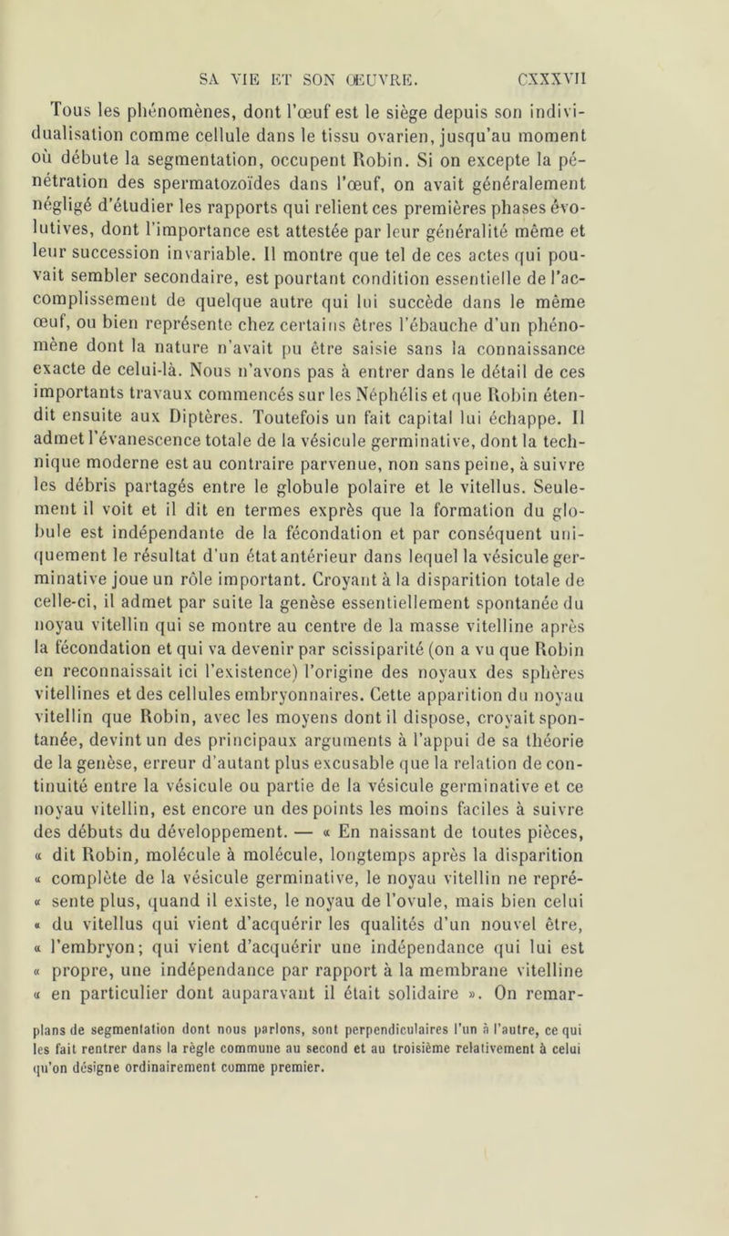 Tous les phénomènes, dont l’œuf est le siège depuis son indivi- dualisation comme cellule dans le tissu ovarien, jusqu’au moment où débute la segmentation, occupent Robin. Si on excepte la pé- nétration des spermatozoïdes dans l’œuf, on avait généralement négligé d’étudier les rapports qui relient ces premières phases évo- lutives, dont l’importance est attestée parleur généralité même et leur succession invariable. Il montre que tel de ces actes qui pou- vait sembler secondaire, est pourtant condition essentielle de l’ac- complissement de quelque autre qui lui succède dans le même œuf, ou bien représente chez certains êtres l’ébauche d’un phéno- mène dont la nature n’avait pu être saisie sans la connaissance exacte de celui-là. Nous n’avons pas à entrer dans le détail de ces importants travaux commencés sur les Néphélis et que Robin éten- dit ensuite aux Diptères. Toutefois un fait capital lui échappe. Il admet l’évanescence totale de la vésicule germinative, dont la tech- nique moderne est au contraire parvenue, non sans peine, à suivre les débris partagés entre le globule polaire et le vitellus. Seule- ment il voit et il dit en termes exprès que la formation du glo- bule est indépendante de la fécondation et par conséquent uni- quement le résultat d’un étatantérieur dans lequel la vésicule ger- minative joue un rôle important. Croyant à la disparition totale de celle-ci, il admet par suite la genèse essentiellement spontanée du noyau vitellin qui se montre au centre de la masse vitelline après la fécondation et qui va devenir par scissiparité (on a vu que Robin en reconnaissait ici l’existence) l’origine des noyaux des sphères vitellines et des cellules embryonnaires. Cette apparition du noyau vitellin que Robin, avec les moyens dont il dispose, croyait spon- tanée, devint un des principaux arguments à l’appui de sa théorie de la genèse, erreur d’autant plus excusable que la relation de con- tinuité entre la vésicule ou partie de la vésicule germinative et ce noyau vitellin, est encore un des points les moins faciles à suivre des débuts du développement. — « En naissant de toutes pièces, « dit Robin, molécule à molécule, longtemps après la disparition « complète de la vésicule germinative, le noyau vitellin ne repré- « sente plus, quand il existe, le noyau de l’ovule, mais bien celui « du vitellus qui vient d’acquérir les qualités d’un nouvel être, « l’embryon; qui vient d’acquérir une indépendance qui lui est « propre, une indépendance par rapport à la membrane vitelline « en particulier dont auparavant il était solidaire ». On remar- plans de segmenlation dont nous parlons, sont perpendiculaires l’un à l’autre, ce qui les fait rentrer dans la règle commune au second et au troisième relativement à celui qu’on désigne ordinairement comme premier.