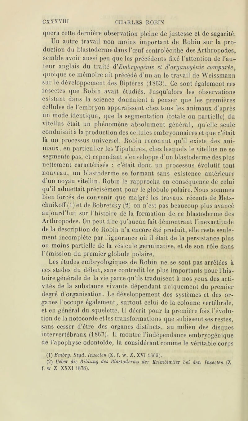 qnera cette dernière observation pleine de justesse et de sagacité. Un autre travail non moins important de Robin sur la pro- duction du blastoderme dans l’œuf centrolécithe des Arthropodes, semble avoir aussi peu que les précédents fixé l’attention de l’au- teur anglais du traité d’Embryogénie et cl'organogénie comparée, quoique ce mémoire ait précédé d’un an le travail de Weissmann sur le développement des Diptères (1863). Ce sont également ces insectes que Robin avait étudiés. Jusqu’alors les observations existant dans la science donnaient à penser que les premières cellules de l’embryon apparaissent chez tous les animaux d’après un mode identique, que la segmentation (totale ou partielle) du vitellus était un phénomène absolument général, qu’elle seule conduisait à la production des cellules embryonnaires et que c’était là un processus universel. Robin reconnut qu’il existe des ani- maux, en particulier les Tipulaires, chez lesquels le vitellus ne se segmente pas, et cependant s’enveloppe d’un blastoderme des plus nettement caractérisés : c’était donc un processus évolutif tout nouveau, un blastoderme se formant sans existence antérieure d’un noyau vitellin. Robin le rapprocha en conséquence de celui qu’il admettait précisément pour le globule polaire. Nous sommes bien forcés de convenir que malgré les travaux récents de Mets- clmikoff (1) et deBobretzky (2) on n’est pas beaucoup plus avancé aujourd’hui sur l’histoire de la formation de ce blastoderme des Arthropodes. On peut dire qu’aucun fait démontrant l'inexactitude de la description de Robin n’a encore été produit, elle reste seule- ment incomplète par l’ignorance où il était de la persistance plus ou moins partielle de la vésicule germinative, et de son rôle dans l’émission du premier globule polaire. Les études embryologiques de Robin ne se sont pas arrêtées à ces stades du début, sans contredit les plus importants pour l’his- toire générale de la vie parce qu’ils traduisent à nos yeux des acti- vités de la substance vivante dépendant uniquement du premier degré d’organisation. Le développement des systèmes et des or- ganes l occupe également, surtout celui de la colonne vertébrale, et en général du squelette. Il décrit pour la première fois l’évolu- tion de la notocorde et les transformations que subissent ses restes, sans cesser d’être des organes distincts, au milieu des disques intervertébraux (1867). 11 montre l’indépendance embryogénique de l’apophyse odontoïde, la considérant comme le véritable corps (1) Embry. Slud. Inseclen (Z. f. w. Z. XVI 1869). (2) Ueber die Bildung des Blastoderms der Keimblæller bei den Inseclen (Z f. w Z XXXI 1878).