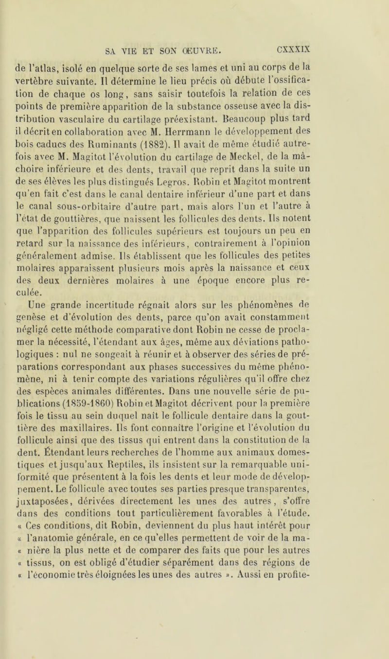 de l’atlas, isolé en quelque sorte de ses lames et uni au corps de la vertèbre suivante. Il détermine le lieu précis où débute l’ossifica- tion de chaque os long, sans saisir toutefois la relation de ces points de première apparition de la substance osseuse avec la dis- tribution vasculaire du cartilage préexistant. Beaucoup plus tard il décrit en collaboration avec M. Herrmann le développement des bois caducs des Ruminants (1882). Il avait de même étudié autre- fois avec M. Magitot l’évolution du cartilage de Meckel, de la mâ- choire inférieure et des dents, travail que reprit dans la suite un de ses élèves les plus distingués Legros. Robin et Magitot montrent qu’en fait c’est dans le canal dentaire inférieur d’une part et dans le canal sous-orbitaire d’autre part, mais alors l’un et l’autre à l’état de gouttières, que naissent les follicules des dents. Ils notent que l’apparition des follicules supérieurs est toujours un peu en retard sur la naissance des inférieurs, contrairement à l’opinion généralement admise. Ils établissent que les follicules des petites molaires apparaissent plusieurs mois après la naissance et ceux des deux dernières molaires à une époque encore plus re- culée. Une grande incertitude régnait alors sur les phénomènes de genèse et d’évolution des dents, parce qu’on avait constamment négligé cette méthode comparative dont Robin ne cesse de procla- mer la nécessité, l’étendant aux âges, même aux déviations patho- logiques : nul ne songeait à réunir et à observer des séries de pré- parations correspondant aux phases successives du même phéno- mène, ni à tenir compte des variations régulières qu’il offre chez des espèces animales différentes. Dans une nouvelle série de pu- blications (1859-1860) Robin et Magitot décrivent pour la première fois le tissu au sein duquel naît le follicule dentaire dans la gout- tière des maxillaires. Ils font connaître l’origine et l’évolution du follicule ainsi que des tissus qui entrent dans la constitution de la dent. Étendant leurs recherches de l’homme aux animaux domes- tiques et jusqu’aux Reptiles, ils insistent sur la remarquable uni- formité que présentent à la fois les dents et leur mode de dévelop- pement. Le follicule avec toutes ses parties presque transparentes, juxtaposées, dérivées directement les unes des autres, s’offre dans des conditions tout particulièrement favorables à l’étude. « Ces conditions, dit Robin, deviennent du plus haut intérêt pour a l’anatomie générale, en ce qu’elles permettent de voir de la ma- « nière la plus nette et de comparer des faits que pour les autres « tissus, on est obligé d’étudier séparément dans des régions de « l’économie très éloignées les unes des autres ». Aussi en profite-