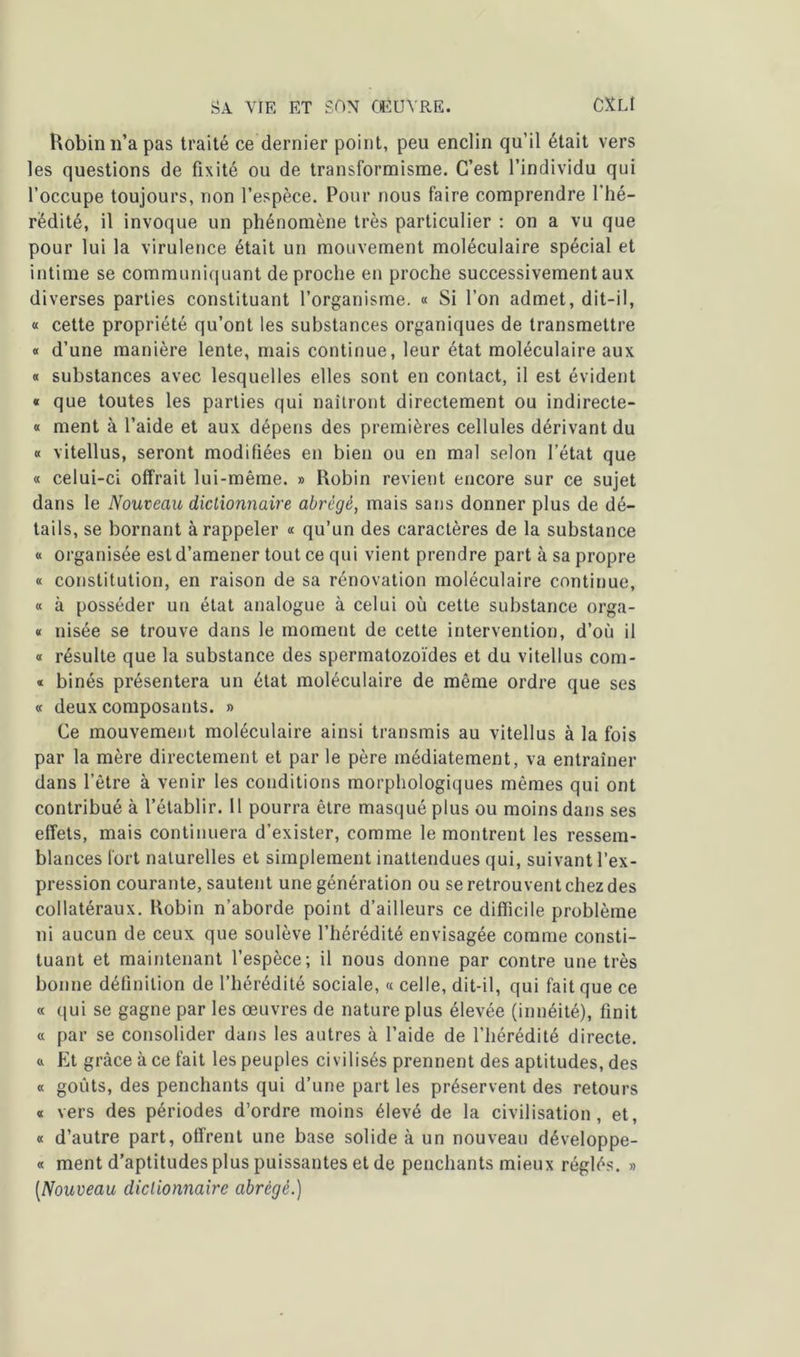 Robin n’a pas traité ce dernier point, peu enclin qu’il était vers les questions de fixité ou de transformisme. C’est l’individu qui l’occupe toujours, non l’espèce. Pour nous faire comprendre l’hé- rédité, il invoque un phénomène très particulier : on a vu que pour lui la virulence était un mouvement moléculaire spécial et intime se communiquant de proche en proche successivement aux diverses parties constituant l’organisme. « Si l’on admet, dit-il, « cette propriété qu’ont les substances organiques de transmettre « d’une manière lente, mais continue, leur état moléculaire aux « substances avec lesquelles elles sont en contact, il est évident « que toutes les parties qui naîtront directement ou indirecte- « ment à l’aide et aux dépens des premières cellules dérivant du « vitellus, seront modifiées en bien ou en mal selon l’état que « celui-ci offrait lui-même. » Robin revient encore sur ce sujet dans le Nouveau dictionnaire abrège, mais sans donner plus de dé- tails, se bornant à rappeler « qu’un des caractères de la substance « organisée est d’amener tout ce qui vient prendre part à sa propre « constitution, en raison de sa rénovation moléculaire continue, « à posséder un état analogue à celui où cette substance orga- « nisée se trouve dans le moment de cette intervention, d’où il « résulte que la substance des spermatozoïdes et du vitellus com- * binés présentera un état moléculaire de même ordre que ses « deux composants. » Ce mouvement moléculaire ainsi transmis au vitellus à la fois par la mère directement et par le père médiatement, va entraîner dans l’être à venir les conditions morphologiques mêmes qui ont contribué à l’établir. 11 pourra être masqué plus ou moins dans ses effets, mais continuera d’exister, comme le montrent les ressem- blances fort naturelles et simplement inattendues qui, suivant l’ex- pression courante, sautent une génération ou se retrouvent chez des collatéraux. Robin n’aborde point d’ailleurs ce difficile problème ni aucun de ceux que soulève l’hérédité envisagée comme consti- tuant et maintenant l’espèce; il nous donne par contre une très bonne définition de l’hérédité sociale, « celle, dit-il, qui fait que ce « qui se gagne par les œuvres de nature plus élevée (innéité), finit « par se consolider dans les autres à l’aide de l’hérédité directe, a Et grâce à ce fait les peuples civilisés prennent des aptitudes, des « goûts, des penchants qui d’une part les préservent des retours « vers des périodes d’ordre moins élevé de la civilisation, et, « d’autre part, offrent une base solide à un nouveau développe- « ment d’aptitudes plus puissantes et de penchants mieux réglés. » [Nouveau dictionnaire abrégé.)