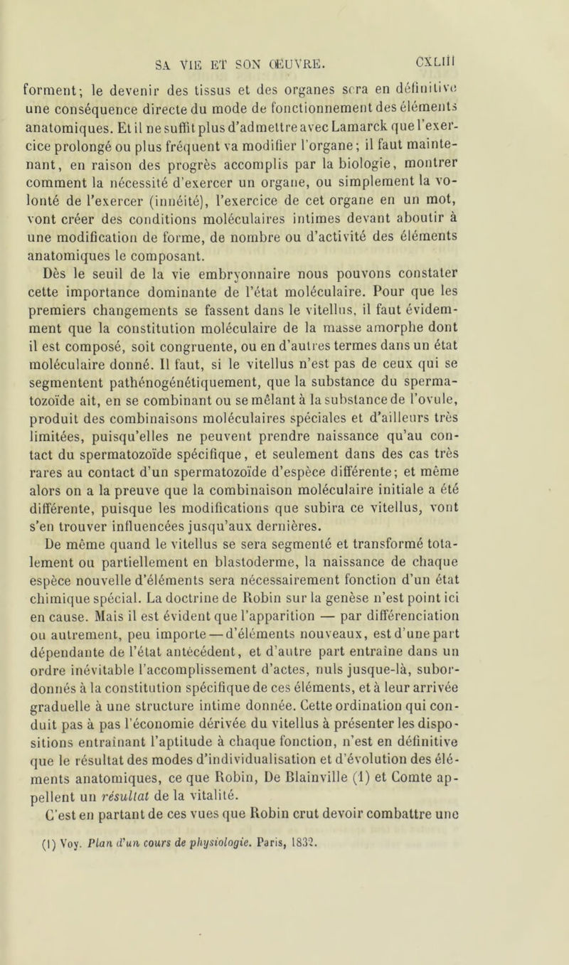 CXLIÜ forment; le devenir des tissus et des organes sera en définitive une conséquence directe du mode de fonctionnement des éléments anatomiques. Et il ne suffit plus d’admettre avec Lamarck que l’exer- cice prolongé ou plus fréquent va modifier l’organe ; il faut mainte- nant, en raison des progrès accomplis par la biologie, montrer comment la nécessité d’exercer un organe, ou simplement la vo- lonté de l’exercer (innéité), l’exercice de cet organe en un mot, vont créer des conditions moléculaires intimes devant aboutir à une modification de forme, de nombre ou d’activité des éléments anatomiques le composant. Dès le seuil de la vie embryonnaire nous pouvons constater cette importance dominante de l’état moléculaire. Pour que les premiers changements se fassent dans le vitellus, il faut évidem- ment que la constitution moléculaire de la masse amorphe dont il est composé, soit congruente, ou en d’autres termes dans un état moléculaire donné. Il faut, si le vitellus n’est pas de ceux qui se segmentent pathénogénétiquement, que la substance du sperma- tozoïde ait, en se combinant ou se mêlant à la substance de l’ovule, produit des combinaisons moléculaires spéciales et d’ailleurs très limitées, puisqu’elles ne peuvent prendre naissance qu’au con- tact du spermatozoïde spécifique, et seulement dans des cas très rares au contact d’un spermatozoïde d’espèce différente; et même alors on a la preuve que la combinaison moléculaire initiale a été différente, puisque les modifications que subira ce vitellus, vont s’en trouver influencées jusqu’aux dernières. De même quand le vitellus se sera segmenté et transformé tota- lement ou partiellement en blastoderme, la naissance de chaque espèce nouvelle d’éléments sera nécessairement fonction d’un état chimique spécial. La doctrine de Robin sur la genèse n’est point ici en cause. Mais il est évident que l’apparition — par différenciation ou autrement, peu importe — d’éléments nouveaux, est d’une part dépendante de l’état antécédent, et d’autre part entraîne dans un ordre inévitable l’accomplissement d’actes, nuis jusque-là, subor- donnés à la constitution spécifique de ces éléments, et à leur arrivée graduelle à une structure intime donnée. Cette ordination qui con- duit pas à pas l’économie dérivée du vitellus à présenter les dispo- sitions entraînant l’aptitude à chaque fonction, n’est en définitive que le résultat des modes d’individualisation et d’évolution des élé- ments anatomiques, ce que Robin, De Blainville (1) et Comte ap- pellent un résultat de la vitalité. C'est en partant de ces vues que Robin crut devoir combattre une