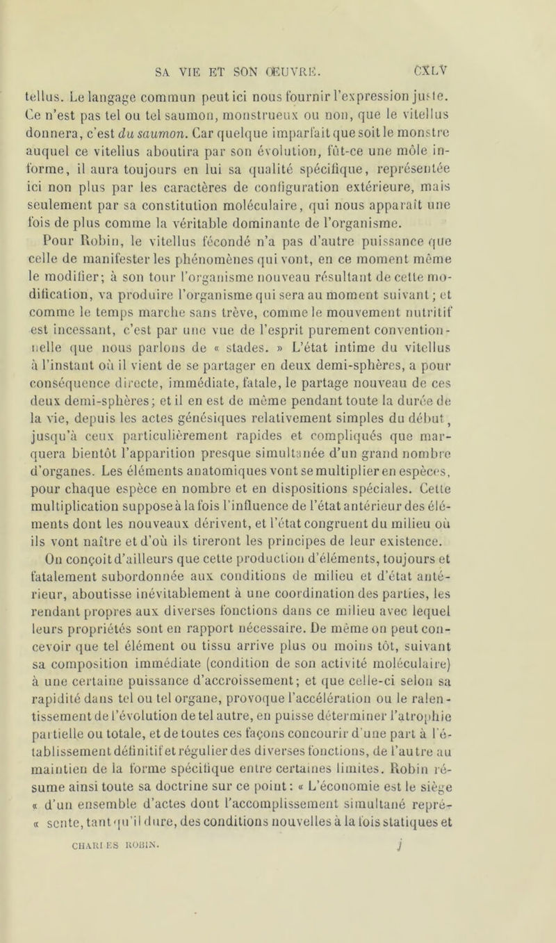 tel l us. Le langage commun peutici nous fournir l’expression jusle. Ce n’est pas tel ou tel saumon, monstrueux ou non, que le vitellus donnera, c’est du saumon. Car quelque imparfait que soit le monstre auquel ce vitellus aboutira par son évolution, fût-ce une môle in- forme, il aura toujours en lui sa qualité spécifique, représentée ici non plus par les caractères de configuration extérieure, mais seulement par sa constitution moléculaire, qui nous apparaît une fois de plus comme la véritable dominante de l’organisme. Pour Robin, le vitellus fécondé n’a pas d’autre puissance que celle de manifester les phénomènes qui vont, en ce moment même le modifier; à son tour l’organisme nouveau résultant de cette mo- dification, va produire l’organisme qui sera au moment suivant; et comme le temps marche sans trêve, comme le mouvement nutritif est incessant, c’est par une vue de l’esprit purement convention- nelle que nous parlons de « stades. » L’état intime du vitellus à l’instant où il vient de se partager en deux demi-sphères, a pour conséquence directe, immédiate, fatale, le partage nouveau de ces deux demi-sphères; et il en est de même pendant toute la durée de la vie, depuis les actes génésiques relativement simples du début t jusqu’à ceux particulièrement rapides et compliqués que mar- quera bientôt l’apparition presque simultanée d’un grand nombre d’organes. Les éléments anatomiques vont se multiplier en espèces, pour chaque espèce en nombre et en dispositions spéciales. Cette multiplication suppose à la fois l’influence de l’état antérieur des élé- ments dont les nouveaux dérivent, et l’état congruent du milieu où ils vont naître et d’où ils tireront les principes de leur existence. On conçoit d’ailleurs que cette production d’éléments, toujours et fatalement subordonnée aux conditions de milieu et d’état anté- rieur, aboutisse inévitablement à une coordination des parties, les rendant propres aux diverses fonctions dans ce milieu avec lequel leurs propriétés sont en rapport nécessaire. De même on peut con- cevoir que tel élément ou tissu arrive plus ou moins tôt, suivant sa composition immédiate (condition de son activité moléculaire) à une certaine puissance d’accroissement; et que celle-ci selon sa rapidité dans tel ou tel organe, provoque l’accélération ou le ralen- tissement de l’évolution de tel autre, en puisse déterminer l’atrophie pai tielle ou totale, et de toutes ces façons concourir d'une part à l’é- tablissement définitif et régulier des diverses fonctions, de l’autre au maintien de la forme spécifique entre certaines limites. Robin ré- sume ainsi toute sa doctrine sur ce point : « L’économie est le siège « d’un ensemble d’actes dont l’accomplissement simultané repré- « sente, tant qu’il dure, des conditions nouvelles à la fois statiques et CH.VKI ES ROBIN. J