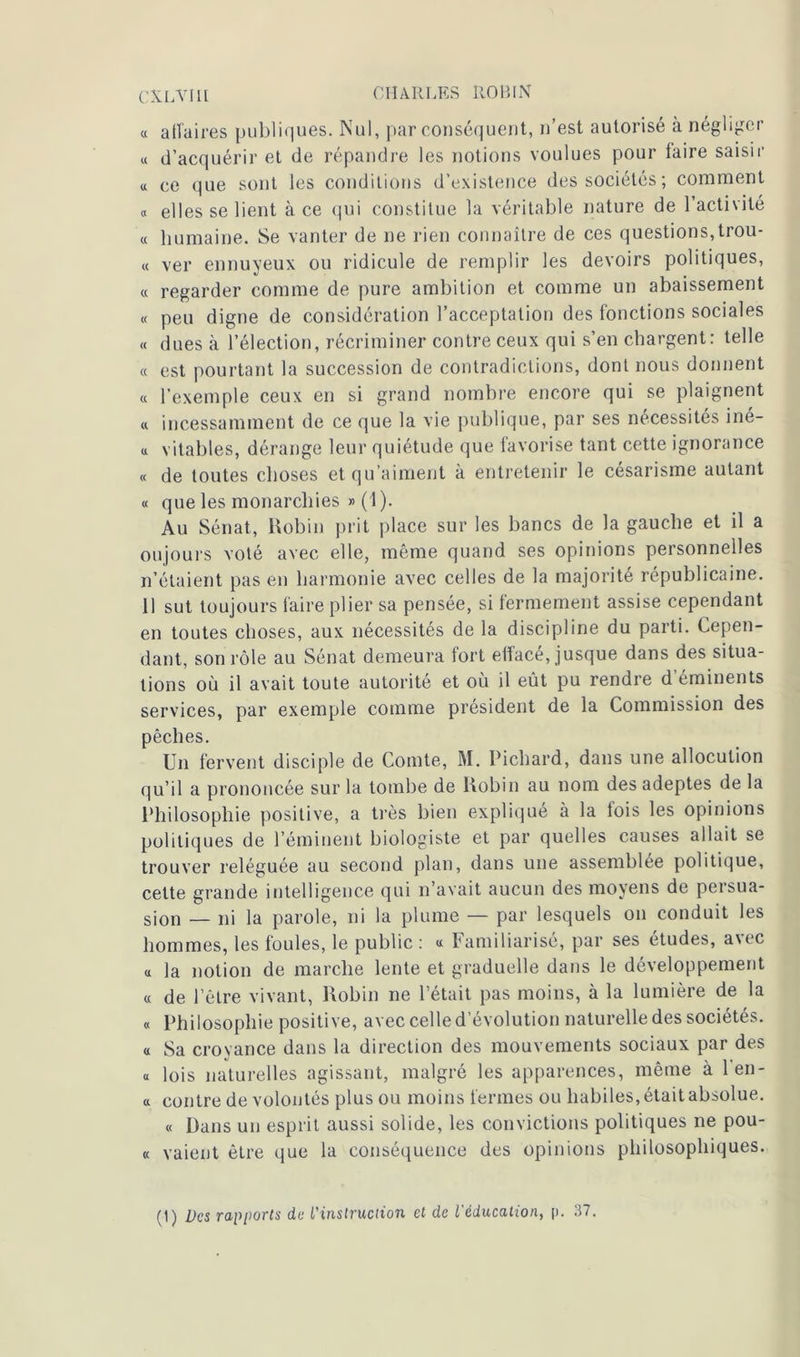 « a lia ires publiques. Nul, par conséquent, n’est autorisé à négliger « d’acquérir et de répandre les notions voulues pour faire saisir « ce que sont les conditions d’existence des sociétés; comment « elles se lient à ce qui constitue la véritable nature de 1 activité « humaine. Se vanter de ne rien connaître de ces questions, trou- « ver ennuyeux ou ridicule de remplir les devoirs politiques, « regarder comme de pure ambition et comme un abaissement « peu digne de considération l’acceptation des fonctions sociales « dues à l’élection, récriminer contre ceux qui s’en chargent: telle « est pourtant la succession de contradictions, dont nous donnent « l'exemple ceux en si grand nombre encore qui se plaignent « incessamment de ce que la vie publique, par ses nécessités iné- u vitables, dérange leur quiétude que favorise tant cette ignorance « de toutes choses et qu’aiment à entretenir le césarisme autant « que les monarchies » (1). Au Sénat, Robin prit place sur les bancs de la gauche et il a oujours voté avec elle, même quand ses opinions personnelles n’étaient pas en harmonie avec celles de la majorité républicaine. 11 sut toujours faire plier sa pensée, si fermement assise cependant en toutes choses, aux nécessités de la discipline du parti. Cepen- dant, son rôle au Sénat demeura fort effacé, jusque dans des situa- tions où il avait toute autorité et ou il eût pu rendre d éminents services, par exemple comme président de la Commission des pêches. Un fervent disciple de Comte, M. Richard, dans une allocution qu’il a prononcée sur la tombe de Robin au nom des adeptes de la Philosophie positive, a très bien expliqué à la lois les opinions politiques de l’éminent biologiste et par quelles causes allait se trouver reléguée au second plan, dans une assemblée politique, celte grande intelligence qui n’avait aucun des moyens de persua- sion _ ni la parole, ni la plume — par lesquels on conduit les hommes, les foules, le public: « Familiarise, par ses études, avec u la notion de marche lente et graduelle dans le développement « de l’être vivant, Robin ne l’était pas moins, à la lumière de la « Philosophie positive, avec celle d’évolution naturelle des sociétés. « Sa croyance dans la direction des mouvements sociaux par des « lois naturelles agissant, malgré les apparences, même à len- a contre de volontés plus ou moins fermes ou habiles, était absolue. « Dans un esprit aussi solide, les convictions politiques ne pou- ce vaient être que la conséquence des opinions philosophiques. (1) Des rapports de L'instruction et de l'éducation, p. 37.