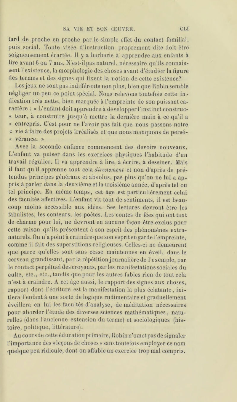 tard de proche en proche par le simple effet du contact familial, puis social. Toute visée d’instruction proprement dite doit être soigneusement écartée. Il y a barbarie à apprendre aux enfants à lire avant 6 ou 7 ans. N’est-il pas naturel, nécessaire qu’ils connais- sent l’existence, la morphologie des choses avant d’étudier la figure des termes et des signes qui fixent la notion de cette existence? Les jeux ne sont pas indifférents non plus, bien que Robin semble négliger un peu ce point spécial. Nous relevons toutefois cette in- dication très nette, bien marquée à l’empreinte de son puissant ca- ractère : « L’enfant doitapprendre à développer l’instinct construc- <x teur, à construire jusqu’à mettre la dernière main à ce qu’il a « entrepris. C’est pour ne l’avoir pas fait que nous passons notre a vie à faire des projets irréalisés et que nous manquons de persé- « vérance. » Avec la seconde enfance commencent des devoirs nouveaux. L’enfant va puiser dans les exercices physiques l’habitude d’un travail régulier. Il va apprendre à lire, à écrire, à dessiner. Mais il faut qu’il apprenne tout cela directement et non d’après de pré- tendus principes généraux et absolus, pas plus qu’on ne lui a ap- pris à parler dans la deuxième et la troisième année, d’après tel ou tel principe. En même temps, cet âge est particulièrement celui des facultés affectives. L’enfant vit tout de sentiments, il est beau- coup moins accessible aux idées. Ses lectures devront être les fabulistes, les conteurs, les poètes. Les contes de fées qui ont tant de charme pour lui, ne devront en aucune façon être exclus pour cette raison qu’ils présentent à son esprit des phénomènes extra- naturels. On n’a point à craindre que son espriten garde l’empreinte, comme il fait des superstitions religieuses. Celles-ci ne demeurent que parce qu’elles sont sans cesse maintenues en éveil, dans le cerveau grandissant, par la répétition journalière de l’exemple, par le contact perpétuel des croyants, parles manifestations sociales du culte, etc., etc., tandis que pour les autres fables rien de tout cela n’est à craindre. A cet âge aussi, le rapport des signes aux choses, rapport dont l’écriture est la manifestation la plus éclatante, ini- tiera l’enfant à une sorte de logique rudimentaire et graduellement éveillera en lui les facultés d'analyse, de méditation nécessaires pour aborder l’étude des diverses sciences mathématiques , natu- relles (dans l’ancienne extension du terme) et sociologiques (his- toire, politique, littérature). Au coursde cette éducation primaire, Robin n’omet pas de signaler l’importance des o leçons de choses» sans toutefois employer ce nom quelque peu ridicule, dont on affuble un exercice trop mal compris.