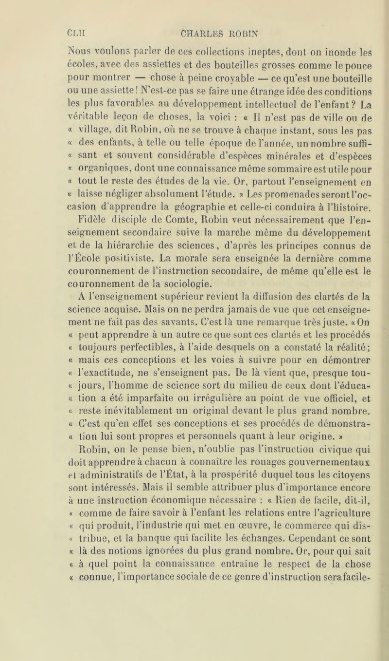 Nous voulons parler de ces collections ineptes, dont on inonde les écoles, avec des assiettes et des bouteilles grosses comme le pouce pour montrer — chose à peine croyable — ce qu’est une bouteille ou une assiette ! N’est-ce pas se faire une étrange idée des conditions les plus favorables au développement intellectuel de l’enfant? La véritable leçon de choses, la voici : « Il n’est pas de ville ou de « village, dit Robin, où ne se trouve à chaque instant, sous les pas « des enfants, à telle ou telle époque de l’année, un nombre suffî- « sant et souvent considérable d’espèces minérales et d’espèces « organiques, dont une connaissance même sommaire est utile pour « tout le reste des études de la vie. Or, partout l’enseignement en « laisse négliger absolument l’étude, » Les promenades seront l’oc- casion d’apprendre la géographie et celle-ci conduira à l’iiistoire. Fidèle disciple de Comte, Robin veut nécessairement que l’en- seignement secondaire suive la marche même du développement et de la hiérarchie des sciences, d’après les principes connus de l’École positiviste. La morale sera enseignée la dernière comme couronnement de l’instruction secondaire, de même qu’elle est le couronnement de la sociologie. A l’enseignement supérieur revient la diffusion des clartés de la science acquise. Mais on ne perdra jamais de vue que cet enseigne- ment ne fait pas des savants. C’est là une remarque très juste. «On « peut apprendre à un autre ce que sont ces clartés et les procédés « toujours perfectibles, à l’aide desquels on a constaté la réalité; « mais ces conceptions et les voies à suivre pour en démontrer « l’exactitude, ne s’enseignent pas. I)e là vient que, presque tou- « jours, l’homme de science sort du milieu de ceux dont l’éduca- « tion a été imparfaite ou irrégulière au point de vue officiel, et « reste inévitablement un original devant le plus grand nombre. « C’est qu’en effet ses conceptions et ses procédés de démonstra- « tion lui sont propres et personnels quant à leur origine. » Piobin, on le pense bien, n’oublie pas l’instruction civique qui doit apprendre à chacun à connaître les rouages gouvernementaux et administratifs de l’État, à la prospérité duquel tous les citoyens sont intéressés. Niais il semble attribuer plus d’importance encore à une instruction économique nécessaire : « Rien de facile, dit-il, « comme de faire savoir à l’enfant les relations entre l’agriculture « qui produit, l’industrie qui met en œuvre, le commerce qui dis- « tribue, et la banque qui facilite les échanges. Cependant ce sont « là des notions ignorées du plus grand nombre. Or, pour qui sait « à quel point la connaissance entraîne le respect de la chose « connue, l’importance sociale de ce genre d’instruction sera facile-