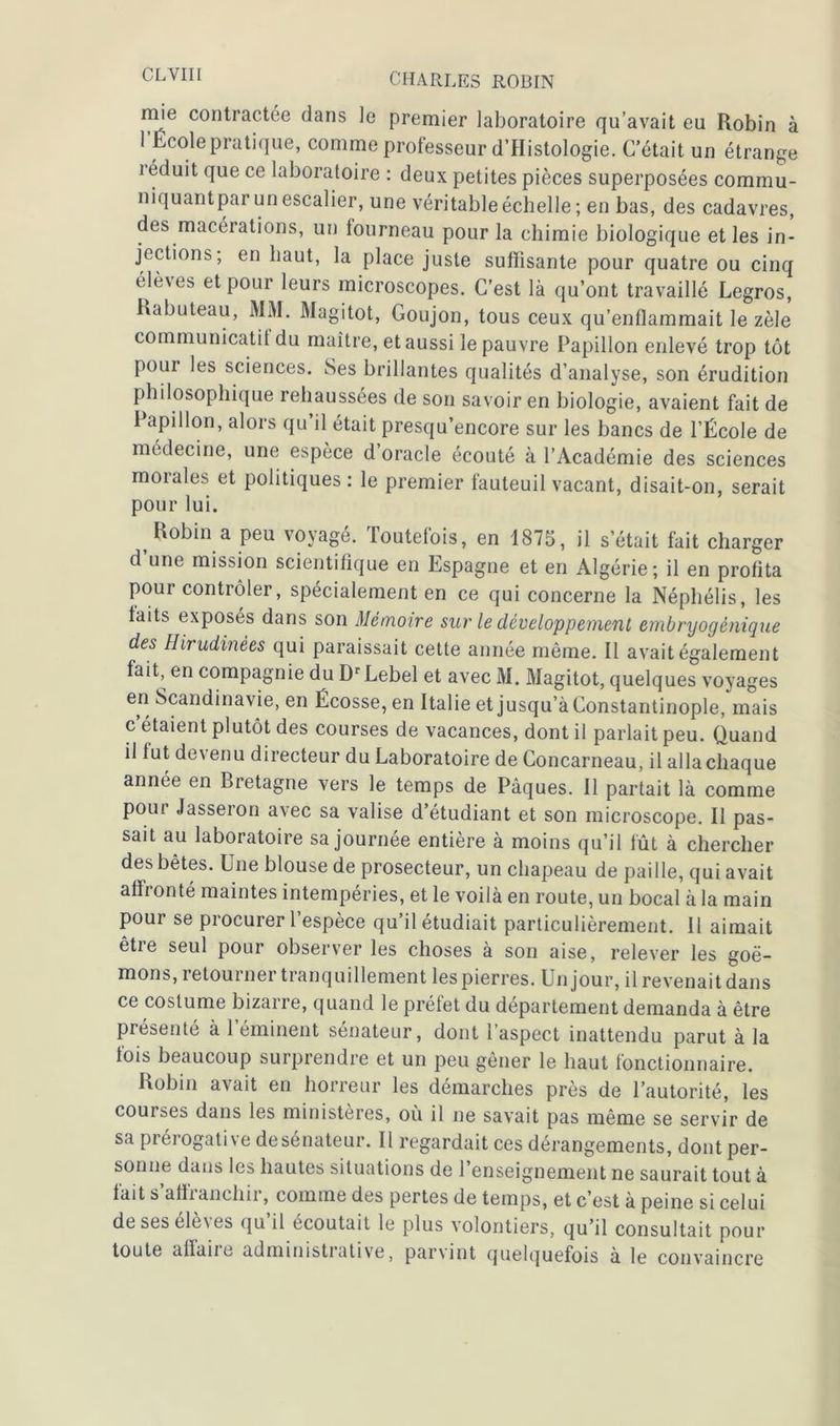 niie contractée dans ]e premier laboratoire qu’avait eu Robin à 1 Ecole pratique, comme professeur d’Histologie. C’était un étrange i éduit que ce laboratoire : deux petites pièces superposées commu- niquantpar un escalier, une véritable échelle; en bas, des cadavres, des macérations, un fourneau pour la chimie biologique et les in- jections; en haut, la place juste suffisante pour quatre ou cinq élèves et pour leurs microscopes. C’est là qu’ont travaillé Legros, Kabuteau, MM. Magitot, Goujon, tous ceux qu’enflammait le zèle communicatif du maître, et aussi le pauvre Papillon enlevé trop tôt pour les sciences. Ses brillantes qualités d’analyse, son érudition philosophique rehaussées de son savoir en biologie, avaient fait de Papillon, alors qu’il était presqu’encore sur les bancs de l’École de médecine, une espèce d oracle écouté à l’Académie des sciences morales et politiques: le premier fauteuil vacant, disait-on, serait pour lui. Robin a peu voyagé. Toutefois, en 1875, il s était fait charger d une mission scientifique en Espagne et en Algérie; il en profita pour contrôler, spécialement en ce qui concerne la Néphélis, les faits exposés dans son Mémoire sur le développement embryogênique des Hirudinées qui paraissait cette année même. Il avait également fait, en compagnie du DrLebel et avec M. Magitot, quelques voyages en Scandinavie, en Écosse, en Italie et jusqu’à Constantinople, mais c’étaient plutôt des courses de vacances, dont il parlait peu. Quand il fut devenu directeur du Laboratoire de Concarneau, il alla chaque année en Bretagne vers le temps de Pâques. Il partait là comme pour Jasseron avec sa valise d’étudiant et son microscope. Il pas- sait au laboratoire sa journée entière à moins qu’il fût à chercher des bêtes. Une blouse de prosecteur, un chapeau de paille, qui avait affronté maintes intempéries, et le voilà en route, un bocal à la main pour se procurer l’espèce qu’il étudiait particulièrement. Il aimait être seul pour observer les choses à son aise, relever les goé- mons, retourner tranquillement les pierres. Un jour, il revenait dans ce costume bizarre, quand le préfet du département demanda à être présente à 1 éminent sénateur, dont i aspect inattendu parut à la fois beaucoup surprendre et un peu gêner le haut fonctionnaire. Robin avait en horreur les démarches près de l’autorité, les courses dans les ministères, où il ne savait pas même se servir de sa prérogative de sénateur. Il regardait ces dérangements, dont per- sonne dans les hautes situations de 1 enseignement ne saurait tout à fait s afh anchii, comme des pertes de temps, et c’est à peine si celui de ses élèves qu’il écoutait le plus volontiers, qu’il consultait pour toute aflaiie administrative, parvint quelquefois à le convaincre