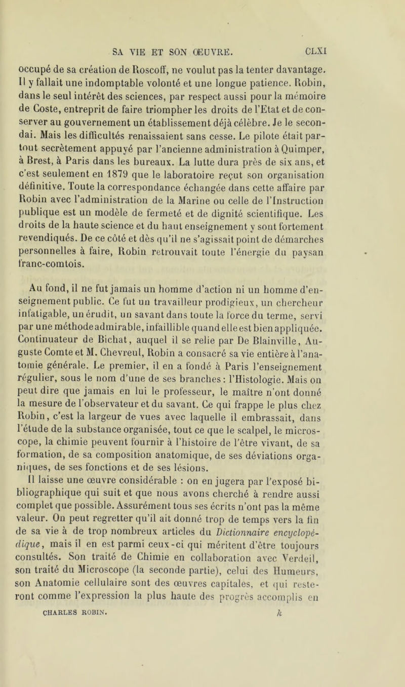 occupé de sa création de Roscoff, ne voulut pas la tenter davantage. Il y fallait une indomptable volonté et une longue patience. Robin, dans le seul intérêt des sciences, par respect aussi pour la mémoire de Coste, entreprit de faire triompher les droits de l’Etat et de con- server au gouvernement un établissement déjà célèbre. Je le secon- dai. Mais les difficultés renaissaient sans cesse. Le pilote était par- tout secrètement appuyé par l’ancienne administration à Quimper, à Brest, à Paris dans les bureaux. La lutte dura près de six ans, et c’est seulement en 1879 que le laboratoire reçut son organisation définitive. Toute la correspondance échangée dans cette affaire par Robin avec l’administration de la Marine ou celle de l’Instruction publique est un modèle de fermeté et de dignité scientifique. Les droits de la haute science et du haut enseignement y sont fortement revendiqués. De ce côté et dès qu’il ne s’agissait point de démarches personnelles à taire, Robin retrouvait toute l’énergie du paysan franc-comtois. Au fond, il ne fut jamais un homme d’action ni un homme d’en- seignement public. Ce fut un travailleur prodigieux, un chercheur intaligable, un érudit, un savant dans toute la force du terme, servi par uneméthodeadmirable, intailliblequandelleestbienappliquée. Continuateur de Bichat, auquel il se relie par De Blainville, Au- guste Comte et M. Chevreul, Robin a consacré sa vie entière à l’ana- tomie générale. Le premier, il en a fondé à Paris l’enseignement régulier, sous le nom d’une de ses branches: l’Histologie. Mais on peut dire que jamais en lui le professeur, le maître n’ont donné la mesure de l'observateur et du savant. Ce qui frappe le plus chez Robin, c’est la largeur de vues avec laquelle il embrassait, dans l’étude de la substance organisée, tout ce que le scalpel, le micros- cope, la chimie peuvent fournir à l’histoire de l’être vivant, de sa formation, de sa composition anatomique, de ses déviations orga- niques, de ses fonctions et de ses lésions. Il laisse une œuvre considérable : on en jugera par l’exposé bi- bliographique qui suit et que nous avons cherché à rendre aussi complet que possible. Assurément tous ses écrits n’ont pas la même valeur. On peut regretter qu’il ait donné trop de temps vers la lin de sa vie à de trop nombreux articles du Dictionnaire encyclopé- dique, mais il en est parmi ceux-ci qui méritent d’être toujours consultés. Son traité de Chimie en collaboration avec Verdeil, son traité du Microscope (la seconde partie), celui des Humeurs, son Anatomie cellulaire sont des œuvres capitales, et qui reste- ront comme l’expression la plus haute des progrès accomplis en k CHARLES ROBIN.