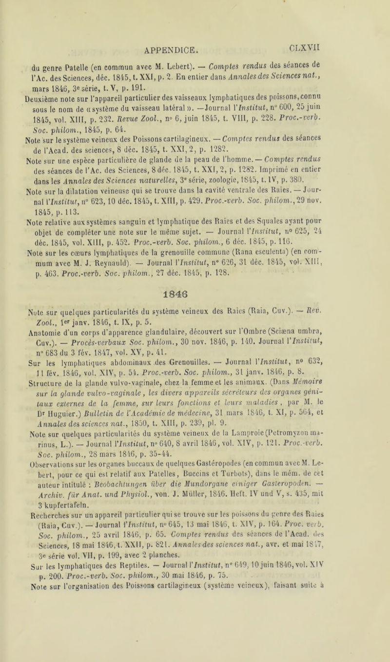 da genre Patelle (en commun avec M. Lebert). — Comptes rendus des séances de l’Ac. des Sciences, déc. 1845, t. XXI, |>. 2. En entier dans Annales des Sciences nat., mars 1846, 3e série, t. V, p. 191. Deuxième note sur l'appareil particulier des vaisseaux lymphatiques des poissons, connu sous le nom de « système du vaisseau latéral ». — Journal Y Institut, n“ G00, 25 juin 1845, vol. XIII, p. 232. Revue Zool, n° G, juin 1845, t. VIII, p. 228. Proc.-vcrb. Soc. philom., 1845, p. 64. Note sur le système veineux des Poissons cartilagineux. — Comptes rendus des séances de l’Acad. des sciences, 8 déc. 1845, t. XXI, 2, p. 1282. Note sur une espèce particulière de glande de la peau de l'homme. — Comptes rendus des séances de l’Ac. des Sciences, 8 déc. 1845, t. XXI, 2, p. 1282. Imprimé en entier dans les Annales des Sciences naturelles, 38 série, zoologie, 1845, t. IV, p. 380. Note sur la dilatation veineuse qui se trouve dans la cavité ventrale des Raies. — Jour- nal Y Institut, n° 623,10 déc. 1845, t. XIII, p. 429. Proc.-verb. Soc. philom., 29 nov. 1845, p.113. Note relative aux systèmes sanguin et lymphatique des Raies et des Squales ayant pour objet de compléter une note sur le même sujet. — Journal Y Institut, n° G25, 24 déc. 1845, vol. XIII, p. 452. Proc.-verb. Soc. philom., 6 déc. 1845, p. llü. Note sur les cœurs lymphatiques de la grenouille commune (Rana esculenta) (en rom- mum avec M. J. Reynauld). — Journal YInslitut, n° 626, 31 déc. 1845, vol. XII!, p. 4G3. Proc.-verb. Soc. philom., 27 déc. 1845, p. 128. 1846 Note sur quelques particularités du système veineux des Raies (Raia, Cuv.). — fieu. Zool., 1er janv. 1846, t. IX, p. 5. Anatomie d’un corps d’apparence glandulaire, découvert sur l'Ombre (Sciæna timbra, Cuv.). — Procès-verbaux Soc. philom., 30 nov. 1846, p. 140. Journal Y Institut, n° G83 du 3 fév. 1847, vol. XV, p. 41. Sur les lymphatiques abdominaux des Grenouilles. — Journal Y Institut, n° 632, 11 fév. 1846, vol. XIV, p. 54. Proc.-verb. Soc. philom., 31 janv. 1846, p. 8. Structure de la glande vulvo-vaginale, chez la femme et les animaux. (Dans Mémoire sur la glande vulvo-vaginale , les divers appareils sécréteurs des organes géni- taux externes de la femme, sur leurs fondions et leurs maladies , par M. le Dr lluguier.) Bulletin de l'Académie de médecine, 31 mars 1846, t. XI, p. 564, et Annales des sciences nat., 1830, t. XIII, p. 239, pl. 9. Note sur quelques particularités du système veineux de la Lamproie (Petromyzon ma- rinus, L.). — Journal VInstitut, n° 640, 8 avril 1846, vol. XIV, p. 121. Proc.-verb. Soc. philom., 28 mars 1846, p. 35-44. Observations sur les organes buccaux de quelques Gastéropodes (en commun avec M. Le- bert, pour ce qui est relatif aux Patelles, Buccins et Turbots), dans le mém. de ce t auteur intitulé : Beobachlungen über die Mundorganc einiger Gasteropodcn. — Archiv. fur Anat. und Physiol., von. J. Millier, 1846. Heft. IV und V, s. 435, mit 3 kupfertafeln. Recherches sur un appareil particulier qui sc trouve sur les poissons du genre des Raies (Raia, Cuv.). — Journal Y Institut, n°645, 13 mai 1846, t. XIV, p. 164. Proc. veib. Soc. philom., 25 avril 1846, p. 65. Comptes rendus des séances de l’Acad. des Sciences, 18 mai 1846, t. XXII, p. 821. Annales des sciences nat., avr. et mai 18'.7, 3« série vol. VII, p. 199, avec 2 planches. Sur les lymphatiques des Reptiles. — Journal YInstitut, n° 649, 10 juin 1846,vol. XIV p. 200. Proc.-verb. Soc. philom., 30 mai 1846, p. 75. Note sur l’organisation des Poissons cartilagineux (système veineux), faisant suite à