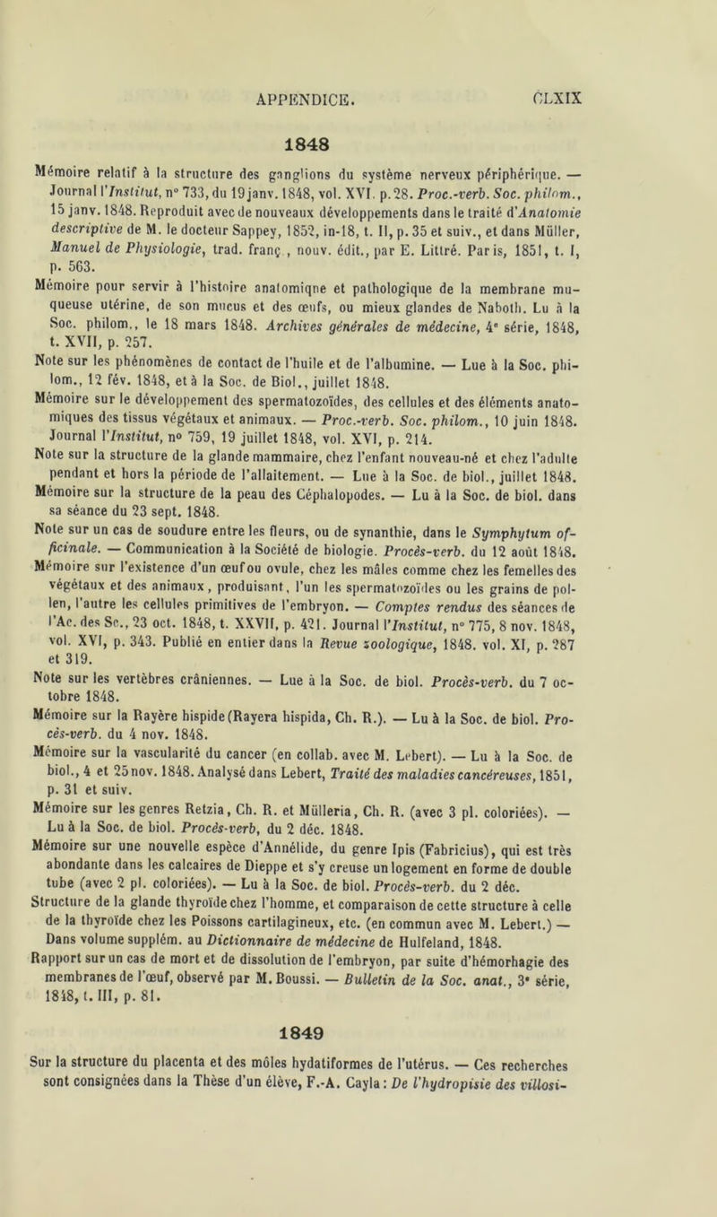 1848 Mémoire relatif à la structure des ganglions du système nerveux périphérique. — Journal l'Institut, n° 733, du 19janv. 1848, vol. XVI. p.28. Proc.-verb. Soc. philom., 15 janv. 1848. Reproduit avec de nouveaux développements dans le traité A'Anatomie descriptive de M. le docteur Sappey, 1857, in-18, t. Il, p. 35 et suiv., et dans Millier, Manuel de Physiologie, trad. franç , nouv. édit., par E. Littré. Paris, 1851, t. I, p. 563. Mémoire pour servir à l’histoire analomiqne et pathologique de la membrane mu- queuse utérine, de son mucus et des œufs, ou mieux glandes de Naboth. Lu à la Soc. philom., le 18 mars 1848. Archives générales de médecine, 4” série, 1848, t. XVII, p. 757. Note sur les phénomènes de contact de l’huile et de l’albumine. — Lue à la Soc. phi- lom., 12 fév. 1848, et à la Soc. de Biol., juillet 1848. Mémoire sur le développement des spermatozoïdes, des cellules et des éléments anato- miques des tissus végétaux et animaux. — Proc.-verb. Soc. philom., 10 juin 1848. Journal l'Institut, n» 759, 19 juillet 1848, vol. XVI, p. 214. Note sur la structure de la glande mammaire, chez l’enfant nouveau-né et chez l’adulte pendant et hors la période de l’allaitement. — Lue à la Soc. de biol., juillet 1843. Mémoire sur la structure de la peau des Céphalopodes. — Lu à la Soc. de biol. dans sa séance du 23 sept. 1848. Note sur un cas de soudure entre les fleurs, ou de synanthie, dans le Symphytum of- ficinale. — Communication à la Société de biologie. Procès-verb. du 12 août 1848. Mémoire sur l’existence d’un œuf ou ovule, chez les mâles comme chez les femelles des végétaux et des animaux , produisant, l’un les spermatozoïdes ou les grains de pol- len, I autre les cellules primitives de l’embryon. — Comptes rendus des séances de l’Ac. des Sc.,23 oct. 1848, t. XXVIf, p. 421. Journal IInstitut, n° 775, 8 nov. 1848, vol. XVI, p. 343. Publié en entier dans la Revue soologique, 1848. vol. XI, p. 287 et 319. Note sur les vertèbres crâniennes. — Lue à la Soc. de biol. Procès-verb. du 7 oc- tobre 1848. Mémoire sur la Rayère hispide (Rayera hispida, Ch. R.). — Lu à la Soc. de biol. Pro- cès-verb. du 4 nov. 1848. Mémoire sur la vascularité du cancer (en collab. avec M. Lebert). — Lu à la Soc. de biol., 4 et 25nov. 1848. Analysé dans Lebert, Traité des maladies cancéreuses, 1851, p. 31 et suiv. Mémoire sur les genres Retzia, Ch. R. et Mülleria, Ch. R. (avec 3 pl. coloriées). — Lu à la Soc. de biol. Procès-verb, du 2 déc. 1848. Mémoire sur une nouvelle espèce d Annélide, du genre Ipis (Fabricius), qui est très abondante dans les calcaires de Dieppe et s’y creuse un logement en forme de double tube (avec 2 pl. coloriées). — Lu à la Soc. de biol. Procès-verb. du 2 déc. Structure de la glande thyroïde chez l’homme, et comparaison de cette structure à celle de la thyroïde chez les Poissons cartilagineux, etc. (en commun avec M. Lebert.) — Dans volume supplém. au Dictionnaire de médecine de Hulfeland, 1848. Rapport sur un cas de mort et de dissolution de l’embryon, par suite d'hémorhagie des membranes de l'œuf, observé par M. Boussi. — Bulletin de la Soc. anat , 3* série 1848, t. III, p. 81. 1849 Sur la structure du placenta et des môles hydatiformes de l’utérus. — Ces recherches sont consignées dans la Thèse d’un élève, F.-A. Cayla : De l'hydropisie des villosi-